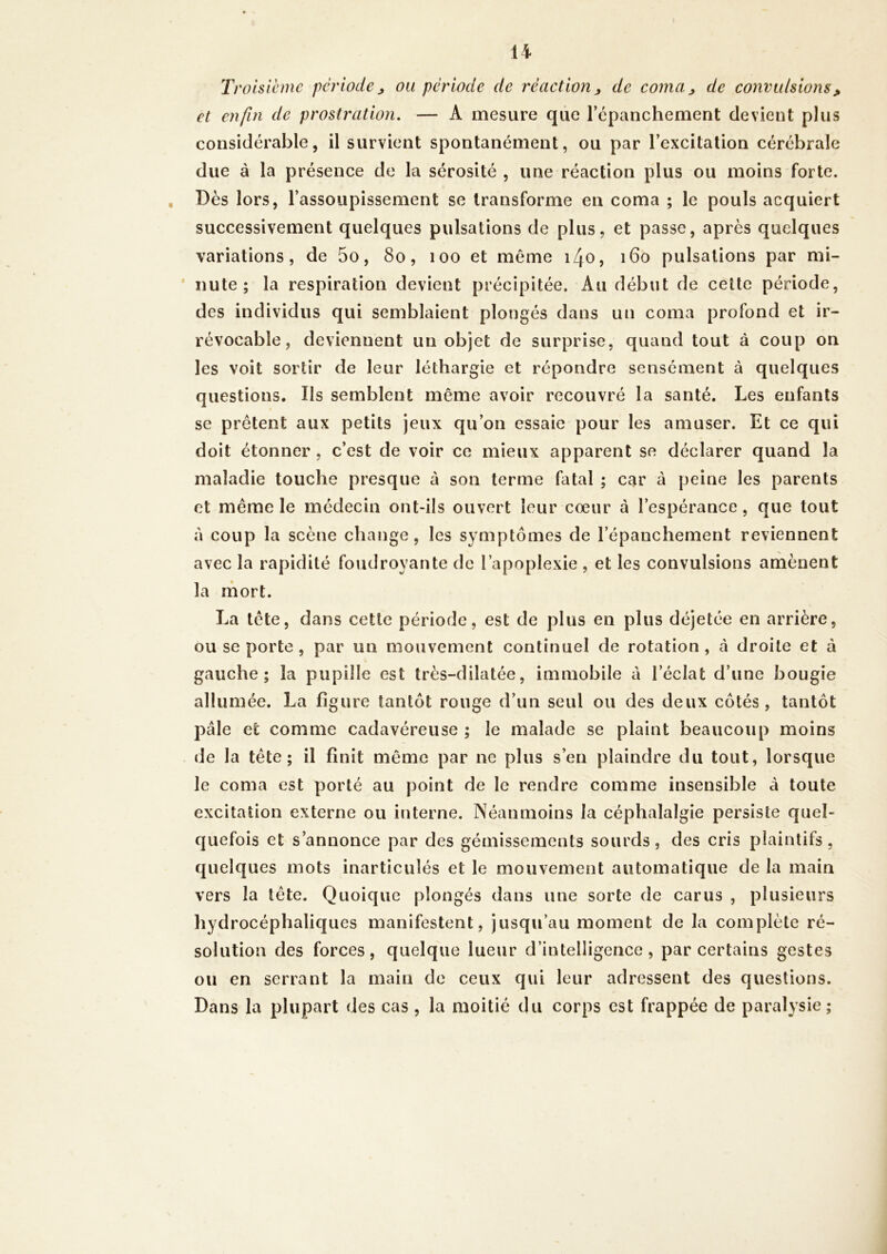 Troisième période^ ou période de réaction^ de coma^ de convulsions, et enfin de prostration. — A mesure que répanchement devient plus considérable, il survient spontanément, ou par l’excitation cérébrale due à la présence de la sérosité , une réaction plus ou moins forte. Dès lors, l’assoupissement se transforme en coma ; le pouls acquiert successivement quelques pulsations de plus, et passe, après quelques variations, de 5o, 8o, loo et même i4o, 160 pulsations par mi- * nute ; la respiration devient précipitée. Au début de cette période, des individus qui semblaient plongés dans un coma profond et ir- révocable, deviennent un objet de surprise, quand tout à coup on les voit sortir de leur léthargie et répondre sensément à quelques questions. Ils semblent même avoir recouvré la santé. Les enfants se prêtent aux petits jeux qu’on essaie pour les amuser. Et ce qui doit étonner , c’est de voir ce mieux apparent se déclarer quand la maladie touche presque à son terme fatal ; car à peine les parents et même le médecin ont-ils ouvert leur cœur à l’espérance, que tout à coup la scène change, les symptômes de l’épanchement reviennent avec la rapidité foudroyante de l’apoplexie , et les convulsions amènent la mort. La tête, dans cette période, est de plus en plus déjetée en arrière, ou se porte , par un mouvement continuel de rotation , à droite et à gauche; la pupille est très-dilatée, immobile à l’éclat d’une bougie allumée. La figure tantôt rouge d’un seul ou des deux côtés, tantôt pâle et comme cadavéreuse ; le malade se plaint beaucoup moins de la tête; il finit même par ne plus s’en plaindre du tout, lorsque le coma est porté au point de le rendre comme insensible à toute excitation externe ou interne. Néanmoins la céphalalgie persiste quel- quefois et s’annonce par des gémissements sourds, des cris plaintifs, quelques mots inarticulés et le mouvement automatique de la main vers la tête. Quoique plongés dans une sorte de carus , plusieurs hydrocéphaliques manifestent, jusqu’au moment de la complète ré- solution des forces, quelque lueur d’intelligence, par certains gestes ou en serrant la main de ceux qui leur adressent des questions. Dans la plupart des cas , la moitié du corps est frappée de paralysie ;