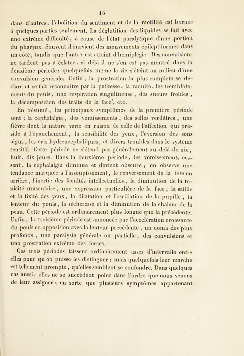 dans d’autres, rabolition du sentiment et de la motilité est bornée à quelques parties seulement. La déglutition des liquides se fait avec une extrême difficulté, à cause de l’état paralytique d’une portion du pharynx. Souvent il survient des mouvements épileptiformes dans un côté, tandis que l’autre est atteint d’hémiplégie. Des convulsions ne tardent pas à éclater , si déjà il ne s’en est pas montré dans la deuxième période; quelquefois même la vie s’éteint au milieu d’une convulsion générale. Enfin , la prostration la plus complète se dé- clare et se fait reconnaître par la petitesse, la vacuité, les tremblote- ments du pouls , une respiration singultueuse , des sueurs froides , la décomposition des traits de la face*, etc. En résumé , les principaux symptômes de la première période sont : la céphalalgie , des vomissements , des selles verdâtres , une fièvre dont la nature varie en raison de celle de l’affection qui pré- side à l’épanchement , la sensibilité des yeux , l’aversion des sons « aigus , les cris hydrencéphaliques, et divers troubles dans le système sensitif. Cette période ne s’étend pas généralement au-delà de six , huit, dix jours. Dans la deuxième période, les vomissements ces- sent , la céphalalgie diminue et devient obscure ; on observe une tendance marquée à l’assoupissement, le renversement de la tête en arrière, l’inertie des facultés intellectuelles, la diminution delà to- nicité musculaire, une expression particulière delà face, la saillie et la fixité des yeux, la dilatation et l’oscillalion de la pupille, la lenteur du pouls, la sécheresse et la diminution de la chaleur de la peau. Cette période est ordinairement plus longue que la précédente. Enfin , la troisième période est annoncée par l’accélération croissante du pouls en opposition avec la lenteur précédente , un coma des plus profonds , une paralysie générale ou partielle , des convulsions et une prostration extrême des forces. Ces trois périodes laissent ordinairement assez d’intervalle entre elles pour qu on puisse les distinguer ; mais quelquefois leur marche est tellement prompte , qu’elles semblent se confondre. Dans quelques cas aussi, elles ne se succèdent point dans l’ordre que nous venons de leur assigner ; en sorte que plusieurs symptômes appartenant