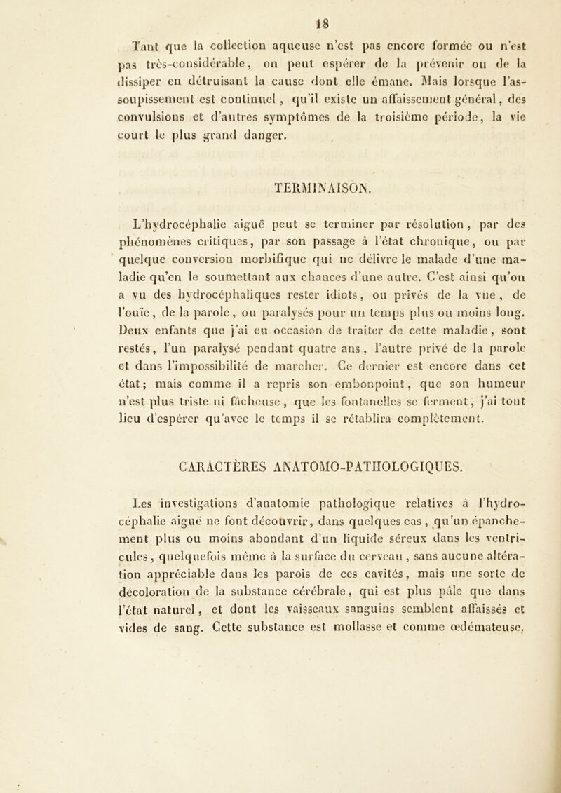 Tant que la collection aqueuse n’est pas encore formée ou n’est pas très-considérable, on peut espérer de la prévenir ou de la dissiper en détruisant la cause dont elle émane. Mais lorsque l’as- soupissen)ent est continuel , qu’il existe un affaissement général, des convulsions et d’autres symptômes de la troisième période, la vie court le plus grand danger. TERMINAISON. L’hydrocéphalie aiguë peut se terminer par résolution , par des phénomènes critiques, par son passage à l’état chronique, ou par quelque conversion morbifique qui ne délivre le malade d’une ma- ladie qu’en le soumettant aux chances d’une autre. C’est ainsi qu’on a vu des hydrocéphaliques rester idiots, ou privés de la vue, de l’ouïe, de la parole, ou paralysés pour un temps plus ou moins long. Deux enfants que j’ai eu occasion de traiter de celte maladie, sont restés, l’un paralysé pendant quatre ans, l’autre privé de la parole et dans l’impossibilité de marcher. Ce dernier est encore dans cet état; mais comme il a repris son embonpoint, que son humeur n’est plus triste ni fâcheuse, que les fontanelles se ferment, j’ai tout lieu d’espérer qu’avec le temps il se rétablira complètement. CARACTÈRES ANATOMO-PATHOLOGIQUES. Les investigations d’anatomie pathologique relatives à l’hydro- céphalie aiguë ne font découvrir, dans quelques cas , qu’un épanche- ment plus ou moins abondant d’un liquide séreux dans les ventri- cules , quelquefois même à la surface du cerveau , sans aucune altéra- tion appréciable dans les parois de ces cavités, mais une sorte de décoloration de la substance cérébrale, qui est plus pale que dans l’état naturel, et dont les vaisseaux sanguins semblent affaissés et vides de sang. Cette substance est mollasse et comme œdémateuse.
