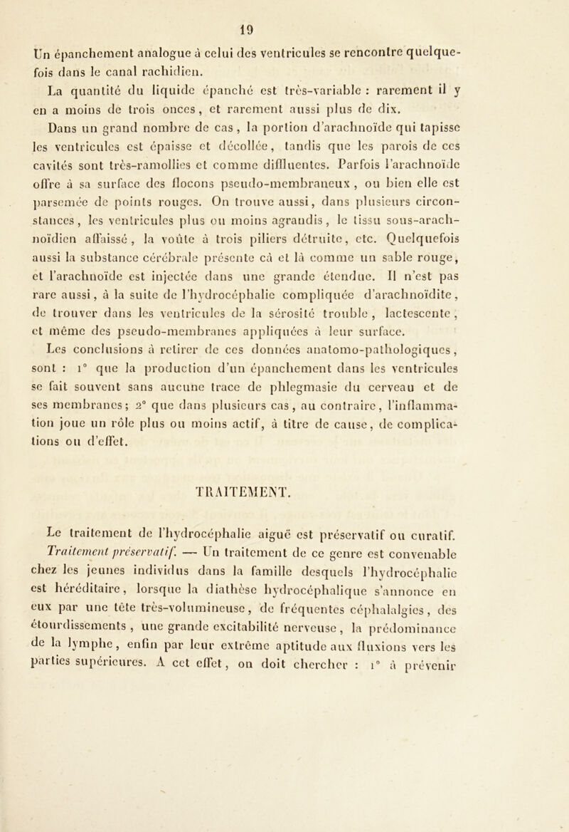 Un épanchement analogue à celui des ventricules se rencontre quelque- fois dans le canal racliitlien. La quantité du liquide épanché est très-variable ; rarement il y en a moins de trois onces, et rarement aussi plus de dix. Dans un grand nombre de cas , la portion d’arachnoïde qui tapisse les ventricules est épaisse et décollée, tandis que les parois de ces cavités sont trcs-ramollies et comme diniuentes. Parfois l’arachnoïde oITre à sa surface des flocons pseudo-membraneux , ou bien elle est ])arseméc de points rouges. On trouve aussi, dans plusieurs circon- stances, les ventricules plus ou moins agrandis, le tissu sous-arach- noïdien affaissé, la voûte à trois piliers détruite, etc. Quelquefois aussi la substance cérébrale présente Ccà et là comme un sable rouge, et l’arachnoïde est injectée dans une grande étendue. 11 n’est pas rare aussi, à la suite de l’hydrocéphalie compliquée d’arachnoïdite, de trouver dans les ventricules de la sérosité trouble , lactescente , et même des pscudo-mcinbranes appliquées à leur surface. Les conclusions à retirer de ces données anatomo-pathologiques, sont : 1® que la production d’un épanchement dans les ventricules se fait souvent sans aucune trace de phlegmasie du cerveau et de ses membranes; 2® que dans plusieurs cas, au contraire, l’inflamma- lion joue un rôle plus ou moins actif, à titre de cause, de complica- tions ou d’effet. TRAITEMENT. Le traitement de l’hydrocéphalie aiguë est préservatif ou curatif. Traitement préservatif. — Un traitement de ce genre est convenable chez les jeunes individus dans la famille desquels l’hydrocéphalie est héréditaire, lorsque la diathèse hydrocéphalique s’annonce en eux par une tête très-volumineuse, de fréquentes cé[)halalgies , des étourdissements , une grande excitabilité nerveuse, la prédominance de la lymphe, enfin par leur extrême aptitude aux fluxions vers les parties supérieures. A cet effet, on doit chercher : i® à prévenir