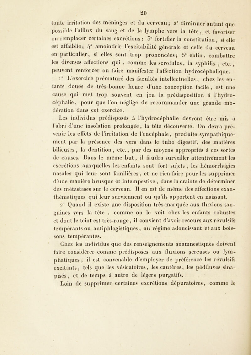 toute irritation des méninges et du cerveau; 2° diminuer autant que possible l’afllux du sang et de la lymphe vers la tête, et favoriser ou remplacer certaines excrétions ; 5° fortifier la constitution, si elle est affaiblie; 4 amoindrir l’excitabilité générale et celle du cerveau en particulier, si elles sont trop prononcées; 5 enfin, combattre les diverses affections qui , comme les scrofules, la syphilis , etc., peuvent renforcer ou faire manifester l’affection hydrocéphalique. i'’ L’exercice prématuré des facultés intellectuelles, chez les en- fants doués de très-bonne heure d’une conception facile , est une cause qui met trop souvent en jeu la prédisposition à fhydro- céphalie, pour que l’on néglige de recommander une grande mo- dération dans cet exercice. Les individus prédisposés à l’hydrocéphalie devront être mis cà l’abri d’une insolation prolongée, la tête découverte. On devra pré- venir les effets de l’irritation de l’encéphale, produite sympathique- ment par la présence des vers dans le tube digestif, des matières bilieuses, la dentition, etc., par des moyens appropriés à ces sortes de causes. Dans le même but, il faudra surveiller attentivement les excrétions auxquelles les enfants sont fort sujets , les hémorrhagies nasales qui leur sont familières, et ne rien faire pour les supprimer d’une manière brusque et intempestive, dans la crainte de déterminer des métastases sur le cerveau. Il en est de même des affections exan- thématiques qui leur surviennent ou qu’ils apportent en naissant. Quand il existe une disposition très-marquée aux fluxions san- guines vers la tête , comme on le voit chez les enfants robustes et dont le teint est très-rouge, il convient d’avoir recours aux révulsifs tempérants ou antiphlogistiques, au régime adoucissant et aux bois- sons tempérantes. Chez les individus que des renseignements anamnestiques doivent faire considérer comme prédisposés aux fluxions séreuses ou lym- phatiques , il est convenable d’employer de préférence les révulsifs excitants, tels que les vésicatoires, les cautères, les pédiluves sina- pisés, et de temps à autre de légers purgatifs. Loin de supprimer certaines excrétions dépuratoires, comme le