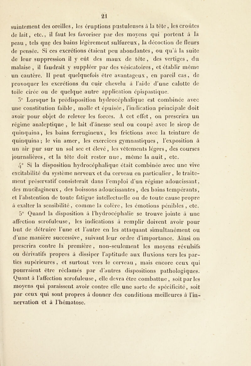 suintement des oreilles, les éruptions pustuleuses à la tète, les croûtes de lait, etc., il faut les favoriser par des moyens qui portent à la peau , tels que des bains légèrement sulfureux, la décoction de fleurs de pensée. Si ces excrétions étaient peu abondantes, ou qu’à la suite de leur suppression il y eût des maux de tête , des vertiges , du malaise, il faudrait y suppléer par des vésicatoires, et établir même un cautère. 11 peut quelquefois être avantageux, en pareil cas, de provoquer les excrétions du cuir chevelu à l’aide d’une calotte de toile cirée ou de quelque autre application épispaslique. 5° Lorsque la prédisposition hydrocéplialiqiic est combinée avec une constitution faible, molle et épuisée, l’indication principale doit avoir pour objet de relever les forces. A cet cfict, on prescrira un régime analeptique , le lait d’ànesse seul ou coupé avec le sirop de quinquina, les bains ferrugineux, les frictions avec la teinture de quinquina; le vin amer, les exercices gymnastiques , l’exposition à un air pur sur un sol sec et élevé, les vêtements légers, des courses journalières, et la tête doit rester nue, même la nuit, etc. 4® Si la disposition hydrocéphalique était combinée avec une vive excitabilité du système nerveux et du cerveau en particulier, le traite- ment préservatif consisterait dans l’emploi d’un régime adoucissant, des mucilagineux , des boissons adoucissantes, des bains tempérants, et l’abstention de toute fatigue intellectuelle ou de toute cause propre à exalter la sensibilité, comme la colère, les émotions pénibles , etc. 5® Quand la disposition à l’hydrocéphalie se trouve jointe à une affection scrofuleuse, les indications à remplir doivent avoir pour but de détruire l’une et l’autre en les attaquant simultanément ou d’une manière successive, suivant leur ordre d’importance. Ainsi on prescrira contre la' première , non-seulement les moyens révulsifs OU dérivatifs propres à dissiper l’aptitude aux Iluxions vers les par- ties supérieures , et surtout vers le cerveau , mais encore ceux qui pourraient être réclamés par d’autres dispositions pathologiques. Quant à l’affection scrofuleuse, elle devra être combattue, soit par les moyens qui paraissent avoir contre elle une sorte de spécificité, soit par ceux qui sont propres à donner des conditions meilleures à l’iii- nervation et à l’hématose.