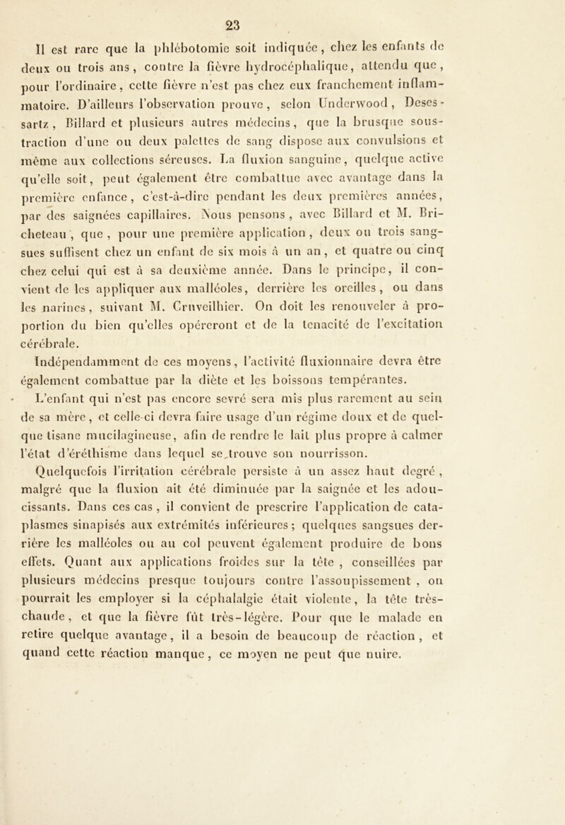 Il est rare que la phlébotomie soit in<liquéc , clicz les enfants de deux ou trois ans, contre la fièvre hy<] roccplialiqiie, attendu que, pour l’ordinaire, cette fièvre n’est pas chez eux franchement inflam- maloire. D’ailleurs l’observation prouve, selon ündervvood , Deses- sartz , Billard et plusieurs autres médecins, que la brusque sous- traction d’une ou deux palettes de sang dispose aux convulsions et morne aux collections séreuses. La fluxion sanguine, quelque active qu’elle soit, j^eut egalement être combattue avec avantage dans la première enfance, c’est-à-dire pendant les deux premières années, par des saignées capillaires. iNous pensons , avec Billard et Bri- cheteair, que, pour une première application, deux ou trois sang- sues suffisent chez un enfmt de six mois à un an, et quatre ou cinq chez celui qui est à sa deuxième année. Dans le principe, il con- vient de les appliquer aux malléoles, derrière les oreilles, ou dans les narines , suivant M. Cruveilhier. On doit les renouveler à pro- portion du bien qu’elles opéreront et de la ténacité de l’excitation cérébrale. Indépendamment de ces moyens, l’activité fluxionnaire devra être également combattue par la diète et les boissons tempérantes. L’enfant qui n’est [>as encore sevré sera mis plus rarement au sein de sa mère, et celle-ci devra faire usage d’un régime doux et de quel- que tisane mucilagineuse, afin de rendre le lait plus propre à calmer l’état d’éréthisme dans lequel se,trouve son nourrisson. Quelquefois l’irritation cérébrale persiste à un assez haut degré , malgré que la fluxion ait été diminuée par la saignée et les adou- cissants. Dans ces cas , il convient de prescrire l’application de cata- plasmes sinapisés aux extrémités inférieures; quelques sangsues der- rière les malléoles ou au col peuvent également produire de bons elFets. Quant aux applications froides sur la tète , conseillées par plusieurs médecins presque toujours contre l’assoupissement , on pourrait les employer si la céphalalgie était violente, la tête très- chaude, et que la fièvre fût très-légère. Pour que le malade en retire quelque avantage, il a besoin de beaucoup de réaction, et quand cette réaction manque, ce moyen ne peut que nuire.