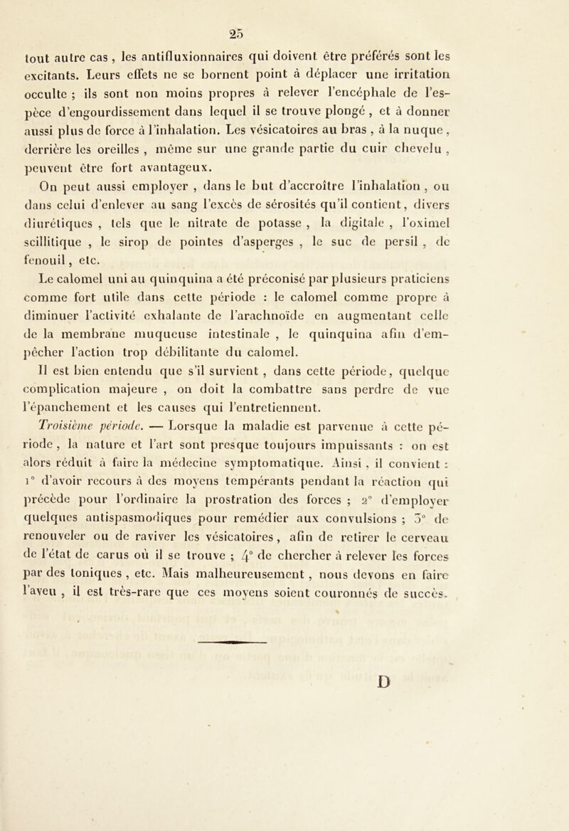 tout autre cas , les antifluxionnaircs qui doivent être préférés sont les excitants. Leurs effets ne se bornent point à déplacer une irritation occulte ; ils sont non moins propres à relever l’encéphale de l’es- pèce d’engourdissement dans lequel il se trouve plongé , et à donner aussi plus de force à l’inhalation. Les vésicatoires au bras , à la nuque , derrière les oreilles , même sur une grande partie du cuir chevelu , peuvent être fort avantageux. On peut aussi employer , dans le but d’accroître l’inhalation , ou dans celui d’enlever au sang l’excès de sérosités qu’il contient, divers diurétiques , lels que le nitrate de potasse , la digitale , l’oximel scillitique , le sirop de pointes d’asperges , le suc de persil , de fenouil, etc. Le calomel uni au quinquina a été préconisé par plusieurs praticiens comme fort utile dans celte période : le calomel comme propre à diminuer l’activité exhalante de l’arachnoïde en augmentant celle de la membrane muqueuse intestinale , le quinquina afin d’eni- j)êcher l’action trop débilitante du calomel. Il est bien entendu que s’il survient , dans cette période, quelque complication majeure , on doit la combattre sans perdre de vue l’épanchement et les causes qui l’entretiennent. Troisième période. — Lorsque la maladie est parvenue à cette pé- riode , la nature et l’art sont i)resque toujours impuissants : on est alors réduit à faire la médecine symptomatique. Ainsi , il convient : i*' d’avoir recours à des moyens tempérants pendant la réaction (jui précède pour l’ordinaire la prostration des forces ; 2 d’employer quelques antispasmodiques pour remédier aux convulsions ; v5° de renouveler ou de raviver les vésicatoires , afin de retirer le cerveau de l’état de carus où il se trouve ; 4° chercher à relever les forces par des toniques , etc. Mais malheureusement , nous devons en faire l’aveu , il est très-rare que ces moyens soient couronnés de succès. D