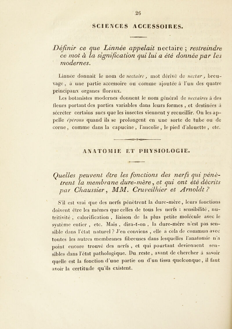 2G SCIENCES ACCESSOIRES. ♦ Définir ce que Linnée appelait nectaire ; restreindre ce mot à la signification qui lui a été donnée par les modernes. Linnée donnait le nom ûq nectaire ^ mot dérive de nectar ^ breu- vage , à une partie accessoire ou comme ajoutée à l’un des quatre principaux organes floraux. Les botanistes modernes donnent le nom général de nectaires à des fleurs portant des parties variables dans leurs formes , et destinées a sécréter certains sucs que les insectes viennent y recueillir. On les ap- pelle épérons quand ils se prolongent en une sorte de tube ou de corne, comme dans la capucine , l’ancolie , le pied d’alouette , etc. A i\ /\ T IK ET PHYSIOLOGIE. Quelles peuvent être les fonctions des nerfs qui pénè- trent la membrane dure-mère ^ et qui ont été décrits par Chaussier ^ MM, Cruveilhier et Arnoldt ? S’il est vrai que des nerfs pénètrent la dure-mère, leurs fonctions doivent être les mêmes que celles de tous les nerfs : sensibilité, nu- tritivité , caloriflcation , liaison de la plus petite molécule avec le système entier , etc. Mais , dira-t-on , la dure-mère n est pas sen- sible dans l’état naturel ? J’en conviens , elle cà cela de commun avec toutes les autres membranes fibreuses dans lesquelles l’anatomie n’a point encore trouvé des nerfs , et qui pourtant deviennent sen- sibles dans l’état pathologique. Du reste, avant de chercher à savoir quelle est la fonction d’une partie ou d’un tissu quelconque, il faut avoir la certitude qu’ils existent.
