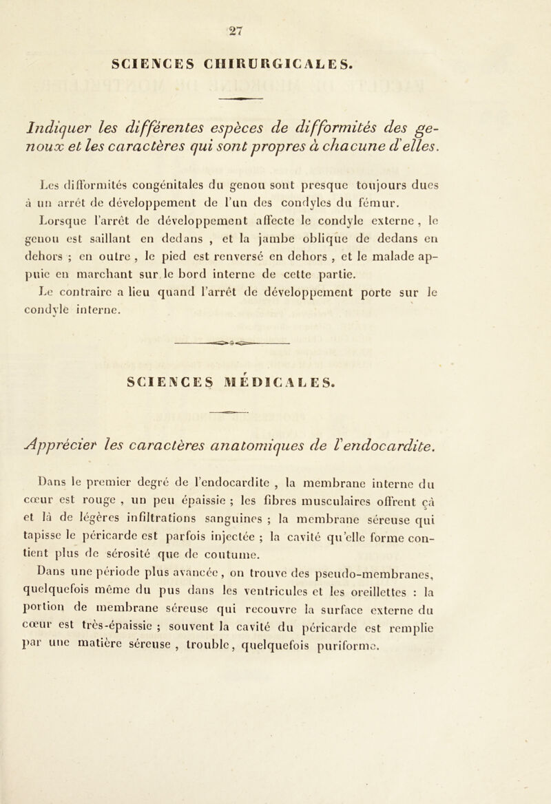 SCIEIVCES CHIRURGICALES. Indiquer les différentes espèces de difformités des ge- noux et les caractères qui sont propres à chacune déliés. ].cs (linbriiiités congénitales du genou sont presque toujours dues à un arrêt de développement de run des condyles du fémur. Lorsque l’arrêt de développement affecte le condyle externe , le genou est saillant en dedans , et la jambe oblique de dedans en dehors ; en outre , le pied est renversé en dehors , et le malade ap- puie en marchant sur, le bord interne de cette partie. Le contraire a lieu quand l’arrêt de développement porte sur le \ condvlè interne. SCIEIVCES xlIEDICALES. Apprécier les caractères anatomiques de Vendocardite. Dans le premier degré de l’endocardite , la membrane interne du cœur est rouge , un peu épaissie ; les fibres musculaires offrent çà et là de légères infiltrations sanguines ; la membrane séreuse qui tapisse le péricarde est parfois injectée ; la cavité quelle forme con- tient plus de sérosité que de coutume. Dans une période plus avancée, on trouve des pseudo-membranes, quelquefois même du pus dans les ventricules et les oreillettes : la portion de membrane séreuse qui recouvre la surface externe du cœur est tros-épaissie ; souvent la cavité du péricarde est remplie par une matière séreuse, trouble, quelquefois puriformo.