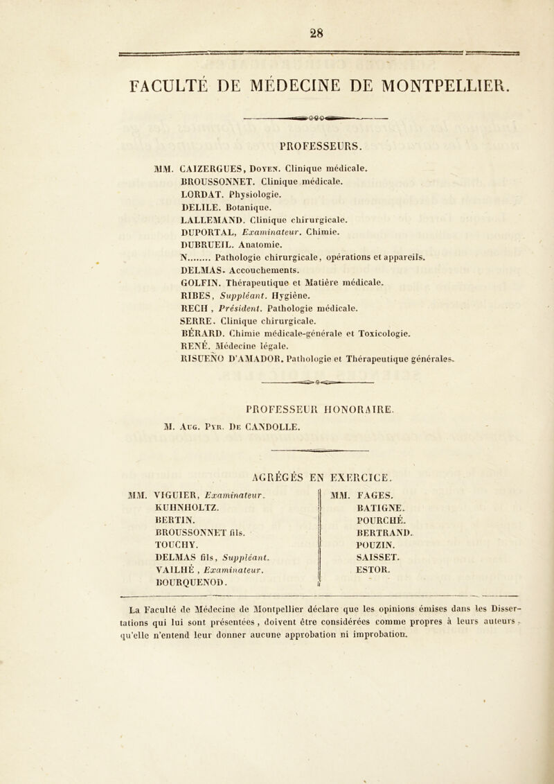 FACULTE DE MEDECINE DE MONTPELLIER. MM. CAIZERGUES, Doyen. Clinique médicale. RROUSSONNET. Clinique médicale. LORDAT. Physiologie. DELIEE. Botanique. LALLEMAND. Clinique chirurgicale. DUPORTAL, Examinateur. Chimie. DUBRUEIL. Anatomie. N Pathologie chirurgicale, opérations et appareils. DELMAS. Accouchements. GOLFIN. Thérapeutique et Matière médicale. RIBES, Suppléant. Hygiène. REÇU , Président. Pathologie médicale. SERRE. Clinique chirurgicale. BÉRARD. Chimie médicale-générale et Toxicologie. RENÉ. Médecine légale. RISüENO D’AMADOR. Pathologie et Thérapeutique générales. PROFESSEURS. PROFESSEUR HONORAIRE. M. Aug. Pyu. De CANDOLLE. MAL VlGüIER, Examinateur. KUIINHOLTZ. BERTIN. BROÜSSONNCT fils. TOUCIIY. DELAIAS fils, Suppléant. VAILHÉ , Examinateur. BOURQUENOD. MAI. FAGES. BATIGNE. POURCHÉ. BERTRAND. POUZIN. SAISSET. ESTOR. La Faculté de Alédecine de Alontpellier déclare que les opinions émises dans les Disser- tations qui lui sont présentées , doivent être considérées comme propres à leurs auteurs . qu’elle n’entend leur donner aucune approbation ni improbation.