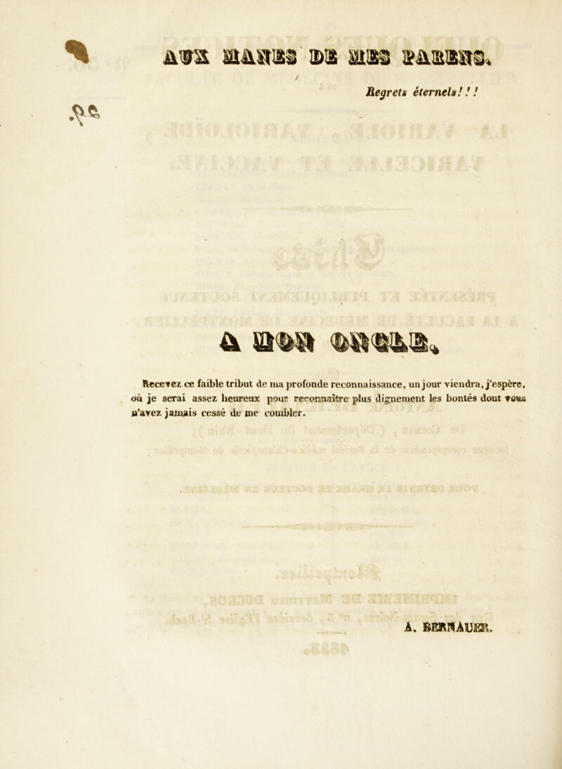 Regrets éternels! ! ! % Am M&sms ©a atiss iïmms. ,v«- % ftecetez ce faible tribut de ma profonde reconnaissance, un jour viendra, j'espère, où je serai assez heureux pour reconnaître plus dignement les bontés dont m’avez jamais cessé de me combler. À* ftBRRÀUER.