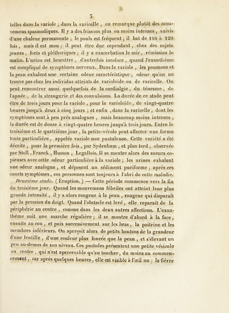 telles dans la variole ; dans la varicelle , on remarque plu lot des mou- vemens spasmodiques. Il y a des frissons plus ou moins intenses , suivis d’une chaleur permanente 3 le pouls est frequent 3 il bat de 100 à 120 fois , mais il est inou 3 il peut être dur cependant , chez des sujets jeunes , forts et pléthoriques 3 il y a exacerbation le soir , rémission le matin. L’urine est brunâtre ? d'autrefois incolore , quand l’exantlième est compliqué de symptômes nerveux. Dans la variole , les poumons et la peau exhalent une certaine odeur caractéristique , odeur qu'on 11e trouve pas chez les individus atteints de varioloïde ou de varicelle. On peut rencontrer aussi quelquefois de la cardialgie , du ténesme ? de l’apnée , de la strangurie et des convulsions. La durée de ce stade peut être de trois jours pour la variole , pour la varioloïde , de vingt-quatre heures jusqu’à deux à cinq jours 3 et enfin , dans la varicelle ? dont les symptômes sont à peu prés analogues , mais beaucoup moins intenses , la durée est de douze à vingt-quatre heures jusqu’à trois jours. Entre le troisième et le quatrième jour , la petite-vérole peut affecter une forme toute particulière ? appelée variole non pustuleuse. Celte variété a été décrite ? pour la première fois , par Sydenham , et plus tard , observée par Stoll j Franck , Husson , Legallois. Il se montre alors des sueurs co- pieuses avec celte odeur particulière à la variole 3 les urines exhalent une odeur analogue , et déposent un sédiment puriforme 3 après ces courts symptômes , ces personnes sont toujours à l’abri de cette maladie. r Deuxième stade. ( Eruption. ) — Cette période commence vers la fin du troisième jour. Quand les mouvemens fébriles ont atteint leur plus grande intensité , il y a alors rougeur à la peau , rougeur qui disparaît par la pression du doigt. Quand l’obstacle est levé , elle reparaît de la périphérie au centre , comme dans les deux autres affections. L’exan- thème suit une marche régulière 3 il se montre d’abord à la face , ensuite au cou , et puis successivement sur les bras , la poitrine et les membres intérieurs. O11 aperçoit alors de petits boutons de la grandeur J une lentille > dune couleur plus foncée que la peau ? et s’élevant un peu au-dessus de son niveau. Ces pustules présentent une petite vésicule au centre 5 qui n est apercevablc qu’au toucher, du moins au commen- cement ; car après quelques heures ; elle est visible à l'œil nu 3 la fièvre