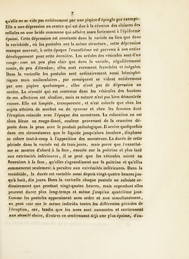 qu’elle ne se vide pas entièrement par une piqûre d'épingle par exemple. Elle a une dépression au centre qui est due à la réunion des cloisons des cellules en une bride commune qui adhère assez fortement a 1 épiderme épaissi. Cette dépression est constante dans la variole au lieu que dans la varioloïde, où les pustules ont la même structure , celte dépression manque souvent5 à celle époque l'exanthème est parvenu à son entier développement pour cette dernière. Les aréoles des vésicules sont d’un rouge-rose un peu plus clair que dans la variole, régulièrement ronde, de peu d'étendue; elles sont rarement Tranchées cl inégales. Dans la varicelle les pustules sont ordinairement aussi hémisphé- riques mais uniloculaires, par conséquent se vidant entièrement par une piqûre quelconque , elles n’ont pas de dépression au centre. La sérosité qui est contenue dans les vésicules des boutons de ces affections est alcaline, mais sa nature n’est pas bien démontrée encore. Elle est limpide, transparente, et n'est colorée que chez les sujets atteints de scorbut ou de cyanose et chez les femmes dont l’éruption coïncide avec l'cpoquc des menstrues. La coloration en est alors bleue ou rouge-foncé, couleur provenant de la cruorine dé- posée dans la peau avec le produit pathologique. 11 arrive quelquefois dans ces circonstances que le liquide jusqu’alors incolore, diaphane se colore toul-à-coup a l’apparition des menstrues. La durée de celte période dans la variole est de trois jours, mais parce que l'exanthè- me se montre d’abord à la face, ensuite sur la poitrine et plus lard aux extrémités inférieures, il se peut que les vésicules soient en fleuraison à la face , qu'elles s’agrandissent sur la poitrine et qu’elles commencent seulement à paraître aux extrémités inférieures. Dans la varioloïde, la durée est variable aussi depuis vingt-quatre heures jus- qu’à huit, dix jours. Dans la varicelle chaque pustule ne subsiste or- dinairement que pendant vingt-quatre heures, mais cependant elles peuvent durer plus long-temps et même j’usqu’au quatrième jour. Comme les pustules apparaissent sans ordre et non simultanément, trn peut voir sur le même individu toutes les différentes périodes de l'éruption, car, tandis que les unes sont naissantes et contiennent sérosité elaire, d’autres en contiennent déjà une plus épaisse, d'au-