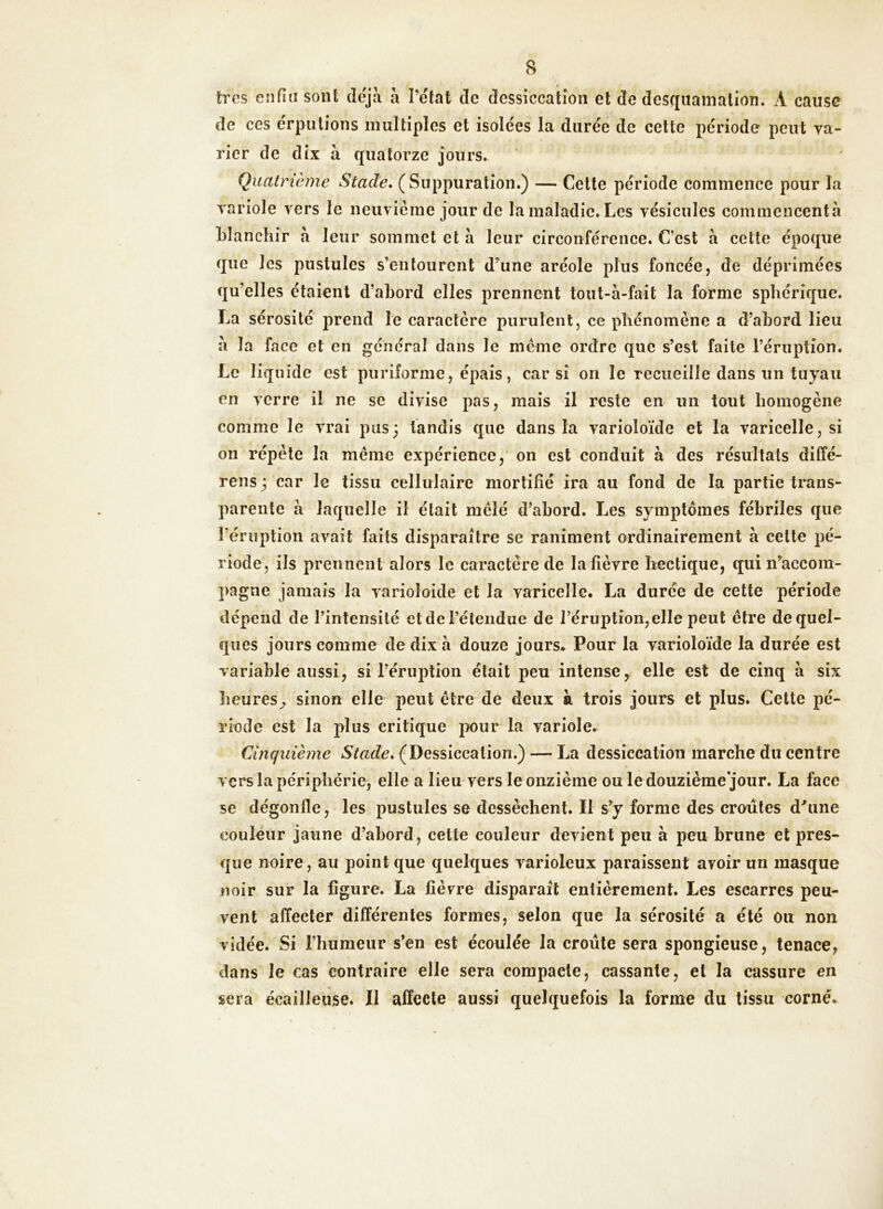 très enfin sont déjà à l’état de dessiccation et de desquamation. A cause de ces érputions multiples et isolées la durée de cette période peut va- rier de dix à quatorze jours. Quatrième Stade. (Suppuration.) — Cette période commence pour la variole vers le neuvième jour de la maladie. Les vésicules commencentà blanchir à leur sommet et à leur circonférence. C’est à cette époque que les pustules s’entourent d’une aréole plus foncée, de déprimées qu’elles étaient d’abord elles prennent tout-à-fait la forme sphérique. La sérosité prend le caractère purulent, ce phénomène a d’abord lieu à la face et en général dans le meme ordre que s’est faite l’éruption. Le liquide est purilorme, épais, car si on le recueille dans un tuyau en verre il ne se divise pas, mais il reste en un tout homogène comme le vrai pus; tandis que dans la varioloïde et la varicelle, si on répète la même expérience, on est conduit à des résultats diffé- rens; car le tissu cellulaire mortifié ira au fond de la partie trans- parente à laquelle il était mêlé d’abord. Les symptômes fébriles que réruption avait faits disparaître se raniment ordinairement à cette pé- riode, ils prennent alors le caractère de la fièvre hectique, qui n’accom- pagne jamais la varioîoide et la varicelle. La durée de cette période dépend de l’intensité et de l’étendue de l’éruption,elle peut être de quel- ques jours comme de dix à douze jours. Pour la varioloïde la durée est variable aussi, si l’éruption était peu intense, elle est de cinq à six heures^ sinon elle peut être de deux à trois jours et plus. Cette pé- riode est la jfius critique pour la variole. Cinquième Stade. (Dessiccation.) — La dessiccation marche du centre vers la périphérie, elle a lieu vers le onzième ou ledouzième'jour. La face se dégonfle, les pustules se dessèchent. Il s’y forme des croûtes d'une couleur jaune d’abord, cette couleur devient peu à peu brune et pres- que noire, au point que quelques varioleux paraissent avoir un masque noir sur la figure. La fièvre disparaît entièrement. Les escarres peu- vent affecter différentes formes, selon que la sérosité a été ou non vidée. Si l’humeur s’en est écoulée la croûte sera spongieuse, tenace, dans le cas contraire elle sera compacte, cassante, et la cassure en sera écailleuse. Il affecte aussi quelquefois la forme du tissu corné.