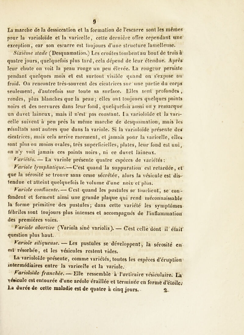 ta marche de la dessiccation et la formation de l’escarre sont les mêmes pour la varioloïde et la varicelle, celte dernière offre cependant une exception, car son escarre est toujours d’une structure lamelleuse. Sixième stade (Desquamation.) Les croules tombent au bout de trois à quatre jours, quelquefois plus tard, cela dépend de leur étendue. Apres leur chute on voit la peau rouge un peu élevée. La rougeur persiste pendant quelques mois et est surtout visible quand on s’expose au froid. On rencontre très-souvent des cicatrices sur une partie du corps seulement, d’autrefois sur toute sa surface. Lilcs sont profondes, rondes, plus blanches que la peau; elles ont toujours quelques points noirs et des nervures dans leur fond, quelquefois aussi on y remarque un duvet laineux, mais il n’est pas constant. l a varioloïde et la vari- celle suivent a peu près la meme marche de desquamation, mais les résultats sont autres que dans la variole. Si la varioloïde présente de* cicatrices, mais cela arrive rarement, et jamais pour la varicelle, elles sont plus ou moins ovales, très superficielles, plates, leur fond est uni; cm n’y voit jamais ces points noirs , ni ce duvet laineux. Variétés.— La variole présente quatre espèces de variétés: Variole lymphatique. — C'est quand la suppuration est retardée, et que la sérosité sc trouve sans cesse sécrétée, alors la vésicule est dis- tendue et atteint quelquefois le volume d’une noix et plus. Variole confluente.— C'est quand les pustules se touchent, se con- fondent et forment ainsi une grande plaque qui rend méconnaissable la forme primitive des pustules; dans celte variété les symptômes fébriles sont toujours plus intenses et accompagnés de l'inflammation' des premières voies. Variole abortive (Yariola sine variolis).— C’est celle dont il était' question plus haut. Variole siliqueuse. — Les pustules se développent , la sérosité eu est résorbée, et les vésicules restent vides. La varioloïde présente, comme variétés, toutes les espèces d éruption intermédiaires entre la varicelle et la variole. « Varioloïde franchée. —Elle ressemble àTurticaire vésiculaire. La fésîcuîe est entourée d’une aréole éraillée et terminée en forme d’étoiles La durée de cette maladie est de quatre à cinq jçurs. -