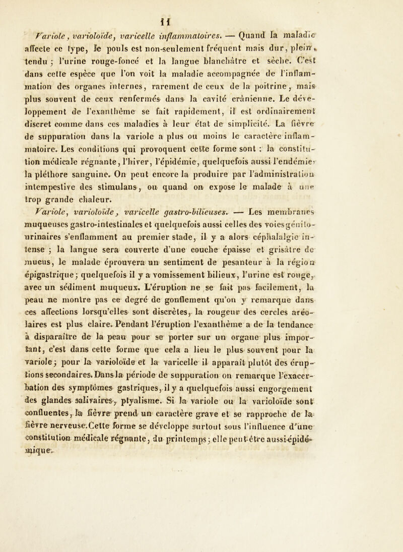 H Variole, varioloïde, varicelle inflammatoires. — Quand la maladie affecte ce type, le pouls est non-seulement fréquent mais dur, plein * tendu ; l’urine rouge-foncé et la langue blanchâtre et sèche. C’est dans cette espèce que l’on voit la maladie accompagnée de l'inflam- mation- des organes internes, rarement de ceux de la poitrine, mais plus souvent de ceux renfermés dans la cavité crânienne. Le déve- loppement de l’exanthème se fait rapidement, il est ordinairement discret comme dans ces maladies à leur état de simplicité. La fièvre de suppuration dans la variole a plus ou moins le caractère inflam- matoire. Les conditions qui provoquent cette forme sont : la constitu- tion médicale régnante, l’hiver, l’épidémie, quelquefois aussi l'endémie?* la pléthore sanguine* On peut encore la produire par l’administration intempestive des stimulant, ou quand on expose le malade h une trop grande chaleur. Variole, varioloïde , varicelle gasti'o-bilieuses. — Les membranes muqueuses gastro-intestinales et quelquefois aussi celles des voies génito- urinaires s'enflamment au premier stade, il y a alors céphalalgie in- tense ; la langue sera couverte d’une couche épaisse et grisâtre de mucus, le malade éprouvera un sentiment de pesanteur à la région épigastrique; quelquefois il y a vomissement bilieux, l’urine est rouge, avec un sédiment muqueux. L’éruption ne se fait pas facilement, la peau ne montre pas ce degré de gonflement qu’on y remarque dans <ces affections lorsqu’elles sont discrètes, la rougeur des cercles aréo- laires est plus claire. Pendant l’éruption l’exanthème a de la tendance à disparaître de la peau pour se porter sur un organe plus impor- tant, c’est dans cette forme que cela a lieu le plus souvent pour la variole; pour la varioloïde et la varicelle il apparaît plutôt des érup- tions secondaires. Dans la période de suppuration on remarque l’exacer- bation des symptômes gastriques, il y a quelquefois aussi engorgement des glandes salivaires, ptyalisme. Si la variole ou la varioloïde sont confluentes, la fièvre prend un caractère grave et se rapproche de la fievre nerveusc.Celte forme se développe surtout sous l’influence d'une constitution médicale régnante, du printemps; elle peut être aussiépidé- nûquev