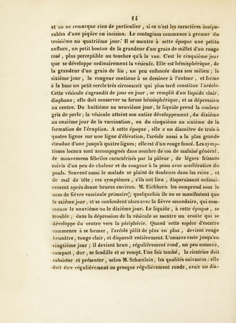 il et on ne remarque rien de particulier , si ce n’est les caractères insépa- rables d’une piqûre ou incision. Le contagium commence à germer du troisième au quatrième jour/ II se montre à cette époque une petite enflure, un petit bouton de la grandeur d’un grain de millet d’un rouge rosé , plus perceptible au toucher qu’à la vue. C’est le cinquième jour que se développe ordinairement la vésicule. Elle est hémisphérique, de la grandeur d’un grain de lin ,. un peu enfoncée dans son milieu ; le sixième jour , la rougeur continue à se dessiner à l’entour , et forme à la hase un petit cercle très circonscrit qui plus tard constitue l'aréole* Cette vésicule s’agrandit de jour en jour , se remplit d’un liquide clair , diaphane; elle doit conserver sa forme hémisphérique, et sa dépression au centre. Du huitième au neuvième jour, le liquide prend la couleur gris de perle 3 la vésicule atteint son entier développement, du dixième au onzième jour de la vaccination, ou du cinquième au sixième de la formation de l’éruption. A cette époque , elle a un diamètre de trois à quatre lignes sur une ligne d’élévation, l’aréole aussi a la plus grande éleudue d’une jusqu’à quatre lignes; elle est d’un rouge foncé. Les-symp- tômes locaux sont accompagnés dans nombre de cas de malaisé générai, de mouvcmens fébriles caractérisés par la pâleur r de légers frissons suivis d’un peu de chaleur et de rougeur à la peau avec accélération du pouls. Souvent aussi le malade se plaint de douleurs dans les reins et de mal de tête 3 ees symptômes^ s’ils ont lieu , disparaissent ordinai- rement après douze heures environ. M. Eichhorn les comprend sous le nom de fièvre vaccinale primaire]; quelquefois ils ne se manifestent que le sxième jour, et se confondent aiorsaveela fièvre secondaire, qui com- mence le neuvième ou le dixième jour. Le liquide , à celte époque , se trouble 3 dans la dépression de la vésicule se montre un croûte qui se développe du centre vers la périphérie. Quand celte espèce d’escarre commence à se former , l’aréole pâlit de plus en plus devient rouge brunâtre, rouge clair, et disparaît entièrement. L’escarre reste jusqu’au vingtième jour 3 il devient brun , régulièrement rond, un peu concave, compact , dur , se fendille et se rompt. Une fois tombé, la cieatriee doit subsister et présenter, selon M. Schœnlein , les qualités suivantes : elle doit être régulièrement ou presque régulièrement ronde, avoir un (lia-