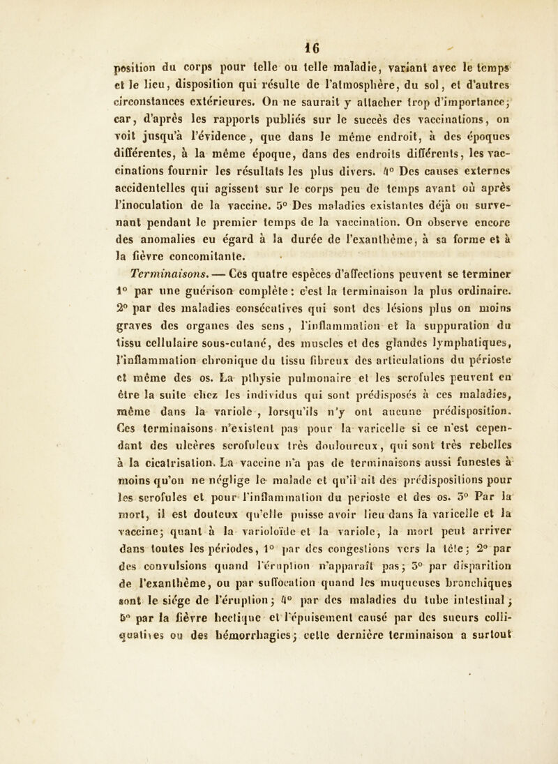 position du corps pour telle ou telle maladie, variant avec le temps et le lieu, disposition qui résulte de l’atmosphère, du sol, et d’autres circonstances extérieures. On ne saurait y attacher trop d’importance ; car, d’après les rapports publiés sur le succès des vaccinations, on voit jusqu’à l’évidence, que dans le meme endroit, à des époques différentes, à la meme époque, dans des endroits différents, les vac- cinations fournir les résultats les plus divers. k° Des causes externes accidentelles qui agissent sur le corps peu de temps avant où après l’inoculation de la vaccine. 5° Des maladies existantes déjà ou surve- nant pendant le premier temps de la vaccination. On observe encore des anomalies eu égard à îa durée de l'exanthème, à sa forme et à la fièvre concomitante. Terminaisons. — Ces quatre espèces d’affections peuvent se terminer 1° par une guérison complète : c’est la terminaison la plus ordinaire. 2° par des maladies consécutives qui sont des lésions plus on moins graves des organes des sens , l'inflammation et îa suppuration du tissu cellulaire sous-culané, des muscles et des glandes lymphatiques, l’inflammation chronique du tissu fibreux des articulations du périoste et meme des os. La plhysie pulmonaire et les scrofules peuvent en être îa suite chez les individus qui sont prédisposés à ces maladies, même dans la variole , lorsqu’ils n’y ont aucune prédisposition. Ces terminaisons n’existent pas pour îa varicelle si ce n'est cepen- dant des ulcères scrofuleux très douloureux, qui sont très rebelles à la cicatrisation. La vaccine n'a pas de terminaisons aussi funestes à moins qu’on ne néglige le malade et qu’il ail des prédispositions pour les scrofules et pour* l'inflammation du périoste et des os. 5° Par la mort, il est douteux qu’elle puisse avoir lieu dans îa varicelle et la vaccine; quant à la varioloïde et la variole, îa mort peut arriver dans toutes les périodes, 1° par des congestions vers la tète; 2° par des convulsions quand l'éruption n'apparaît pas; 5° par disparition de l'exanthème, ou par suffocation quand les muqueuses bronchiques sont le siège de l’éruption; par des maladies du tube intestinal; par la fièvre hectique et l'épuisement causé par des sueurs colii- quatnes ou des hémorrhagies; cette dernière terminaison a surtout