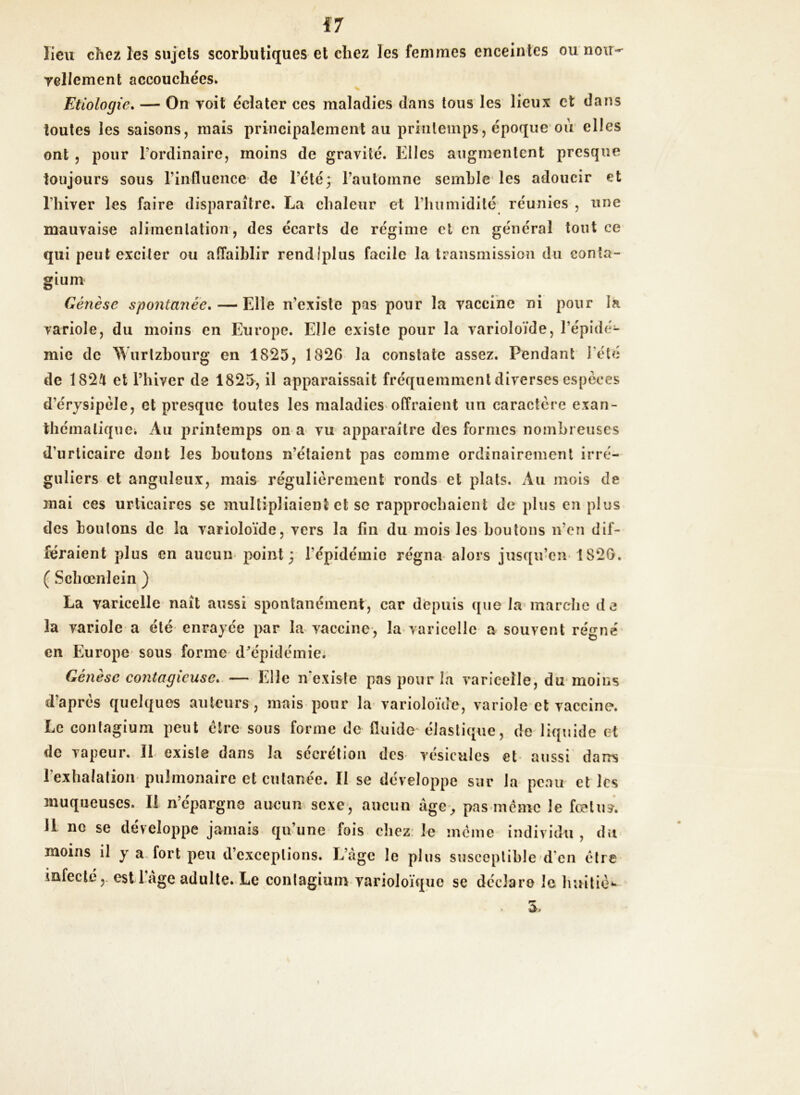 lieu chez les sujets scorbutiques et chez les femmes enceintes ou noir- Tellement accouchées. Etiologie. — On voit éclater ces maladies dans tous les lieux et dans toutes les saisons, mais principalement au printemps, époque ou elles ont , pour l'ordinaire, moins de gravité. Elles augmentent presque toujours sous l’influence- de l’été3 l’automne semble les adoucir et l’hiver les faire disparaître. La chaleur et l’humidité réunies , une mauvaise alimentation, des écarts de régime et en général tout ce qui peut exciter ou affaiblir rendlplus facile la transmission du conta- gium Genèse spontanée. — Elle n’existe pas pour la vaccine ni pour la variole, du moins en Europe. Elle existe pour la varioloïde, l’épidé- mie de Wurtzbourg en 1825, 182G la constate assez. Pendant l’été de 1824 et Phi ver de 1825, il apparaissait fréquemment diverses especes d’érysipèle, et presque toutes les maladies offraient un caractère exan- thématique. Au printemps 011 a vu apparaître des formes nombreuses d’urticaire dont les boutons n’étaient pas comme ordinairement irré- guliers et anguleux, mais régulièrement ronds et plats. Au mois de mai ces urticaires se multipliaient et se rapprochaient de plus en plus des boutons de la varioloïde, vers la fin du mois les boutons n’en dif- féraient plus en aucun point 3 l’épidémie régna alors jusqu’en 1820. ( Schœnlein ) La varicelle naît aussi spontanément, car depuis que la marche de la variole a été enrayée par la vaccine, la varicelle a souvent régné en Europe sous forme d’épidémie. Génesc contagieuse* — Elle n'exisle pas pour la varicelle, du moins dapres quelques auteurs, mais pour la varioloïde, variole et vaccine. Le contagium peut être sous forme de fluide élastique, de liquide et de vapeur. 11 cxisle dans la secrétion des vésicules et aussi dans l'exhalation pulmonaire et cutanée. Il se développe sur la peau et les muqueuses. Il n’épargne aucun sexe, aucun âge, pas même le fœtus. 11 ne se développe jamais qu’une fois chez le meme individu, du moins il y a fort peu d’exceptions. L’âge le plus susceptible d en être infecte, est 1 âge adulte. Le contagium varioloïquc se déclare le hui tic*