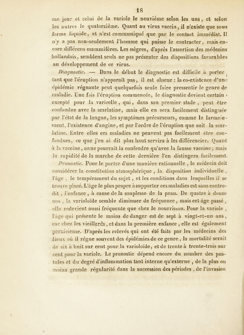 « me jour et celui de îa varioic le neuvième selon les uns , et selon les autres le quatorzième. Quant an virus vaccin, il n’existe que sous forme liquide, et n’est communiqué que par le contact immédiat. ïl n y a pas non-seulement l'homme qui puisse le contracter, mais en- core différons mammifères. Les nègres, d’après l’assertion des médecins hollandais, semblent seuls ne pas présenter des dispositions favorables au développement de ce virus. Diagnostic. — Dans le début le diagnostic est difficile à porter tant que l’éruption napparaît pas, il est obscur : la co-existence d'une épidémie régnante peut quelquefois seule faire pressentir le genre de maladie. Une fois l’éruption commencée, le diagnostic devient certain > excepté pour la varicelle , qui, dans son premier stade , peut être confondue avec la scarlatine, mais elle en sera facilement distinguée par l’état de la langue, les symptômes précurseurs, comme le larmoie- ment, l’existence d’angine, et par l’ordre de l’éruption que suit la scar- latine. Entre elles ces maladies ne peuvent pas facilement être con- fondues, ce que j’en ai dit plus haut servira à les différencier. Quant a la vaccine , on ne pourrait la confondre qu’avec la fausse vaccine 3 mais la rapidité de la marche de celte dernière l’en distingera facilement. Pronostic. Pour le porter d’une manière rationnelle , le médecin doit considérer la constitution atmosphérique , la disposition individuelle , l’âge , le tempérament du sujet , et les conditions dans lesquelles il se trouve placé. L’âge le plus propre à supporter ces maladies est sans contre- dit , l’enfance , à cause delà souplesse de la peau. De quatre à douze ans , la varioloïde semble diminuer de fréquence, mais cet âge passée elle redevient aussi fréquente que chez le nourrisson. Pour la variole , l’âge qui présente le moins de danger est de sept à vingt-et-un ans, car chez les vieillards, et dans la première enfance , elle est également pernicieuse. D’après les relevés qui ont été faits par les médecins des lieux où il règne souvent des épidémies de ce genre , la mortalité serait de six à huit sur cent pour la varioloïde, et de trente à trente-trois sur cent pour la variole. Le pronostic dépend encore du nombre des pus- tules et du degré d’inflammation tant interne qu’externe , de la plus ou moins grande régularité dans la succession des périodes , de l’invasion