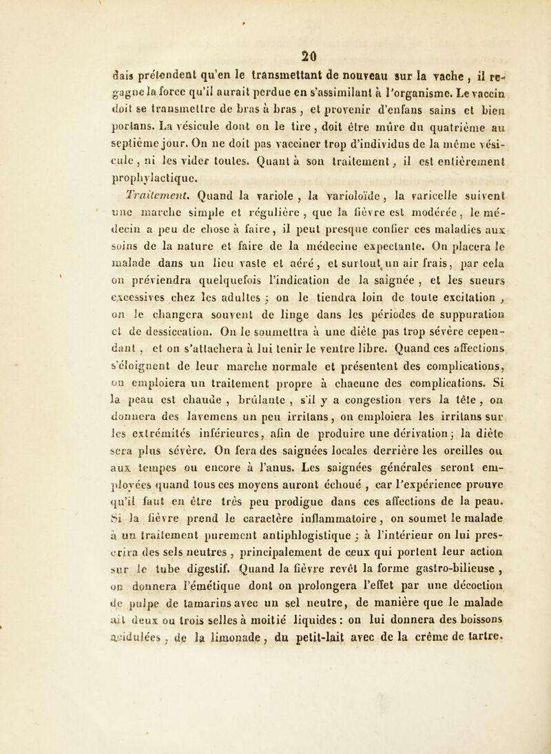 dais prétendent qu’en le transmettant de nouveau sur la vache , il re- gagne la force qu’il aurait perdue en s’assimilant à l’organisme. Le vaccin doit se transmettre de bras à bras , et provenir d’enfans sains et bien porlans. La vésicule dont on le tire , doit être mûre du quatrième au septième jour. On 11e doit pas vacciner trop d’individus de la même vési- cule , ni les vider toutes. Quanta son traitement, il est entièrement prophylactique. Traitement. Quand la variole , la varioloïde , la varicelle suivent une marche simple et régulière, que la fièvre est modérée, le mé- decin a peu de chose à faire, il peut presque confier ces maladies aux soins de la nature et faire de la médecine expectante. On placera le malade dans un lieu vaste et aéré, et surtout un air frais, par cela on préviendra quelquefois l’indication de la saignée , et les sueurs excessives chez les adultes 3 ou le tiendra loin de toute excitation , on le changera souvent de linge dans les périodes de suppuration cl de dessiccation. On le soumettra à une diète pas trop sévère cepen- dant , et on s’attachera à lui tenir le ventre libre. Quand ces affections s’éloignent de leur marche normale et présentent des complications, on emploiera un traitement propre à chacune des complications. Si la peau est chaude , brûlante , s’il y a congestion vers la tête , on donnera des lavemens un peu irrilans, 011 emploiera les irritans sur les extrémités inférieures, afin de produire une dérivation3 la diète sera plus sévère. On fera des saignées locales derrière les oreilles ou aux tempes ou encore à l’anus. Les saignées générales seront em- ployées quand tous ces moyens auront échoué , car l’expérience prouve qu’il faut en être très peu prodigue dans ces affections de la peau. Si la fièvre prend le caractère inflammatoire, on soumet le malade à un traitement purement antiphlogistique 3 à l’intérieur 011 lui pres- crira des sels neutres , principalement de ceux qui portent leur action sur le tube digestif. Quand la fièvre revêt la forme gastro-bilieuse , on donnera l’émétique dont on prolongera l’effet par une décoction de pulpe de tamarins avec un sel neutre, de manière que le malade ait deux ou trois selles à moitié liquides: on lui donnera des boissons acidulées, de la limonade, du petit-lait avec de la crème de tartre.