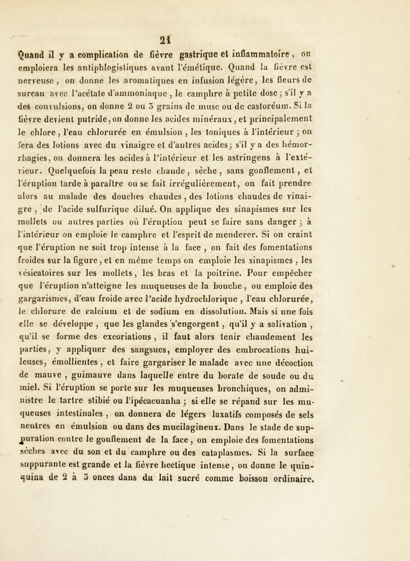 Quand il y a complication de fièvre gastrique et inflammatoire, on emploiera les antiphlogistiques avant l'émétique. Quand la fièvre est nerveuse j on donne les aromatiques en infusion légère, les fleurs de sureau avec Pacétate d'ammoniaque , le camphre à petite dose 3 s’il y a deS convulsions, on donne 2 ou 3 grains de musc ou de castoréum. Si la fièvre devient putride,011 donne les acides minéraux, et principalement le chlore , l’eau chlorurée en émulsion , les toniques à l’intérieur 3 011 fera des lotions avec du vinaigre et d’autres acides3 s’il y a des hémor- rhagies, on donnera les acides à Pintérieur et les astringens à l'exté- rieur. Quelquefois la peau reste chaude, sèche, sans gonflement, et l’éruption tarde à paraître ou se fait irrégulièrement, on fait prendre alors au malade des douches chaudes , des lotions chaudes de vinai- gre , de l’acide sulfurique dilué. On applique des sinapismes sur les mollets ou autres parties où l’éruption peut se faire sans danger 3 à l'intérieur on emploie le camphre et l’esprit de menderer. Si on craint que l’éruption 11e soit trop intense à la face , on fait des fomentations froides sur la figure, et en même temps on emploie les sinapismes , les vésicatoires sur les mollets, les hras et la poitrine. Pour empêcher que l'éruption n’atteigne les muqueuses de la bouche, ou emploie des gargarismes, deau froide arec Pacidc hydrochlorique , l’eau chlorurée, le chlorure de calcium et de sodium en dissolution. Mais si une fois elle se développe , que les glandes s’engorgent , qu’il y a salivation , qu'il se forme des excoriations , il faut alors tenir chaudement les parties, y appliquer des sangsues, employer des embrocations hui- leuses, émollientes , et faire gargariser le malade avec une décoction de mauve , guimauve dans laquelle entre du borate de soude ou du miel. Si l’éruption se porte sur les muqueuses bronchiques, on admi- nistre le tartre stibié ou l’ipécacuanha * si elle se répand sur les mu- queuses intestinales , on donnera de légers laxatifs composés de sels neutres en émulsion ou dans des mucilagineux. Dans le stade de sup- puration contre le gonflement de la face, on emploie des fomentations sèches avec du son et du camphre ou des cataplasmes. Si la surface suppurante est grande et la fièvre hectique intense, on donne le quin- quina de 2 à 3 onces dans du lait sucré comme boisson ordinaire.