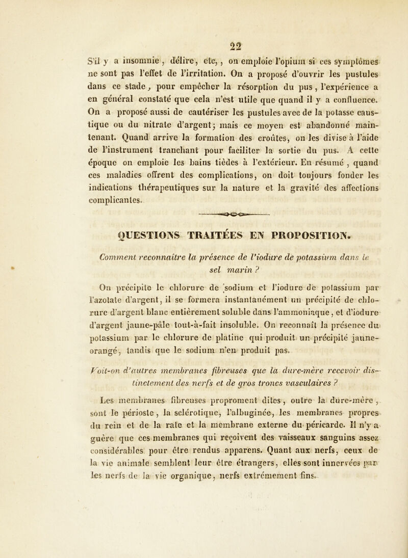 S’il y a insomnie , délire, etc, , on emploie l’opium si ces symptômes ne sont pas l’effet de l’irritation. On a proposé d’ouvrir les pustules dans ce stade, pour empêcher la résorption du pus , l’expérience a en général constaté que cela n’est utile que quand il y a confluence. On a proposé aussi de cautériser les pustules avec de la potasse caus- tique ou du nitrate d’argent; mais ce moyen est abandonné main- tenant. Quand arrive la formation des croûtes, on les divise à l’aide de l’instrument tranchant pour faciliter la sortie du pus. A cette époque on emploie les bains tièdes à l’extérieur. En résumé , quand ces maladies offrent des complications, on doit toujours fonder les indications thérapeutiques sur la nature et la gravité des affections compilantes. QUESTIONS TRAITÉES EN PROPOSITION* Comment reconnaître la présence de Viodare de potassium dans le sel marin P On précipite le chlorure de sodium et l’iodure de potassium par l’azotate d’argent, il se formera instantanément un précipité de chlo- rure d’argent blanc entièrement soluble dans l’ammoniaque, et d’iodure d’argent jaune-pâle tout-à-fait insoluble. On reconnaît la présence du potassium par le chlorure de platine qui produit un précipité jaune- orangé. tandis que le sodium n’en produit pas. Voit-on d'autres membranes fibreuses que la dure-mère recevoir dis- tinctemenl des nerfs et de gros troncs vasculaires ? Les membranes fibreuses propronient dites, outre la dure-mére , sont le périoste , la sclérotique, l’albuginée, les membranes propres du rein et de la rate et la membrane externe du péricarde. Il n’y a guère que ces membranes qui reçoivent des vaisseaux sanguins assez considérables pour être rendus apparens. Quant aux nerfs, ceux de la vie animale semblent leur être étrangers, elles sont innervées par les nerfs de la vie organique, nerfs extrêmement fins*