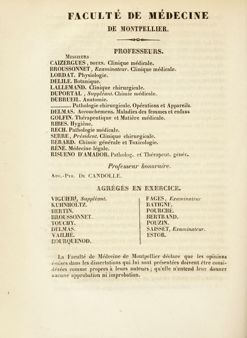 FACULTÉ DE MÉDECINE DE MONTPELLIER* PROFESSEURS. Messieurs CAIZERGUES , doyen* Clinique médicale* BROUSSONNET Examinateur. Glinique médicale». LORDAT. Physiologie* DELILE. Botanique. LALLEMAND. Clinique chirurgicale. DUPORT AL y Suppléant. Chimie médicale*. DUBRUEIL. Anatomie. , Pathologie chirurgicale. Opérations et Appareils. DELMAS. Accouchemens. Maladies des femmes et enfans GOLFES. Thérapeutique et Matière médicale* RIBES. Hygiène. RECH. Pathologie médicale. SERRE, Président. Clinique chirurgicale. BERARD. Chimie générale et Toxicologie. RÉNÉ. Médecine légale. RISUENO D’AMADOR. Paiholog., et' Thérapeut. générv Professeur honoraire. àug.-Pyr. De CANDOLLE. AGRÉGÉS EN' EXERCICE. VIGUIERf, Suppléant» KUHNHOLTZ. BERTIN. BROUSSONNET, TOUCHY. DELMAS. VAlLIïÉ. BOURQUENOD* FAGES ^ Examinateur BATIGNF. POURCI1É. BERTRAND, POUZIN. SAISSETj Exarninateur. ESIOR. La Faculté de Médecine de Montpellier déclare que les opinions émises dans les dissertations qui lui sont présentées doivent être eonsi- dérées comme propres à leurs auteurs 3 quelle n’entend leur donner aucune approbation ni improbation»