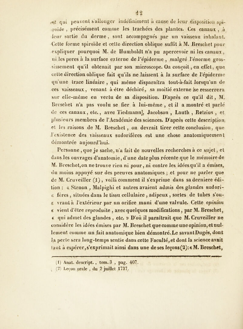 qui peuvent s'allonger indéfiniment à cause de leur disposition spi- -rouie , précisément comme les trachées des plantes. Ces canaux , h leur sortie du derme , sont accompagnés par un vaisseau inhalant. Celte forme spiroïde et cette direction oblique suffit à M. Breschet pour expliquer pourquoi M. de Ilumboldt n’a pu apercevoir ni les canaux, ni les pores à la surface externe de l'épiderme , malgré l’énorme gros- sissement qu’il obtenait par son microscope. On conçoit , en effet, que celte direction oblique fait qu’ils ne laissent à la surface de l’épiderme qu’une trace linéaire , qui même disparaîtra tout-à-fait lorsqu’un de ces vaisseaux, venant à «Ire déchiré, sa moitié externe ise resserrera sur elle-même en vertu de sa disposition. D’après ce qu’il dit, M, Breschet n’a pas voulu se fier à lui-même , et il a montré et parlé » de ces canaux, etc., avec TiedmannJ, Jacobson , Lauth , Relzius , et plusieurs membres de l’Académie des sciences. D'après cette description et les raisons de M. Breschet, on devrait tirer cette conclusion, que l'existence des vaisseaux sudorifères est une chose anatomiqueinen t démoutrée a ujourd’h ui. Personne , que je sache, na fait de nouvelles recherches à ce sujet, et dans les ouvrages d’anatomie, d une date plus récente que le mémoire de M. Breschet,on ne trouve rien ni pour, ni contre les idées qu’il a émises, du moins appuyé sur des preuves anatomiques ; et pour ne parler que de M. Cruveiller (1) , voilà comment il s’exprime dans sa derniere édi- tion : « Steuon , Malpighi et autres avaient admis des glandes sudori- <( fères , situées dans le tissu cellulaire , adipeux , sortes de tuhes s’ou- <c vrautà l’extérieur par un orifice muni d’une valvule. Cette opinion € vient d’être reproduite , avec quelques modifications, par M. Breschet, € qui admet des glandes , etc. » D’où il paraîtrait que M. Cruveiller ne considère les idées émises par M. Breschet que comme une opinion, et nul- lement comme un fait anatomique bien démontré.Le savantDugès, dont la perle sera long-temps sentie dans cette Faculté, et dont la science avait tant à espérer,s’exprimait ainsi dans une de ses leçons(2):«M. Breschet, (t) Àuat. descript. , tom. 3 , pag. 407. (2) Leçon orale , du 2 juillet 1737.