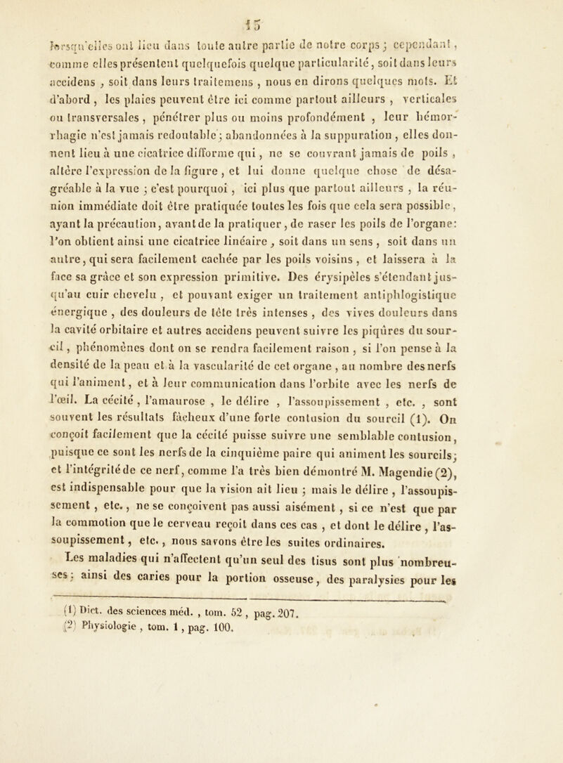 lorsqu’elles oui lieu dans toute autre partie de notre corps; cependant, domine elles présentent quelquefois quelque particularité, soit dans leurs accidens , soit dans leurs traitemens , nous en dirons quelques mots. Et d'abord , les plaies peuvent être ici comme partout ailleurs , verticales ou transversales , pénétrer plus ou moins profondément , leur hémor- rhagie n’est jamais redoutable; abandonnées a la suppuration , elles don- nent lieu a uue cicatrice difforme qui, ne sc couvrant jamais de poils , altère l’expression de la figure , et lui donne quelque chose de désa- gréable à la vue ; c’est pourquoi , ici plus que partout ailleurs , la réu- nion immédiate doit être pratiquée toutes les fois que cela sera possible , ayant la précaution, avant de la pratiquer, de raser les poils de l’organe: l'on obtient ainsi une cicatrice linéaire soit dans un sens , soit dans un autre, qui sera facilement cachée par les poils voisins, et laissera à la face sa grâce et son expression primitive. Des érysipèles s’étendant jus- qu’au cuir chevelu , et pouvant exiger un traitement antiphlogistique énergique , des douleurs de tête très intenses , des vives douleurs dans la cavité orbitaire et autres accidens peuvent suivre les piqûres du sour- cil , phénomènes dont on sc rendra facilement raison , si l’on pense à la densité de la peau et à la vascularité de cet organe , au nombre des nerfs qui l’animent, et à leur communication dans l’orbite avec les nerfs de lœil. La cécité , l’amaurose , le délire , l’assoupissement , etc. , sont souvent les résultats fâcheux d’une forte contusion du sourcil (1). On conçoit facilement que la cécité puisse suivre une semblable contusion, puisque ce sont les nerfs de la cinquième paire qui animent les sourcils; et l’intégrité de ce nerf, comme l’a très bien démontré M. Magendie (2), est indispensable pour que la vision ait lieu ; mais le délire , l’assoupis- sement , etc., ne se conçoivent pas aussi aisément , si ce n’est que par la commotion que le cerveau reçoit dans ces cas , et dont le délire , l’as- soupissement , etc., nous savons être les suites ordinaires. Les maladies qui n affectent qu un seul des tisus sont plus nombreu- ses, ainsi des caries pour la portion osseuse, des paralysies pour les (1) Dict. des sciences méd. , tom. 52 , pag. 207.