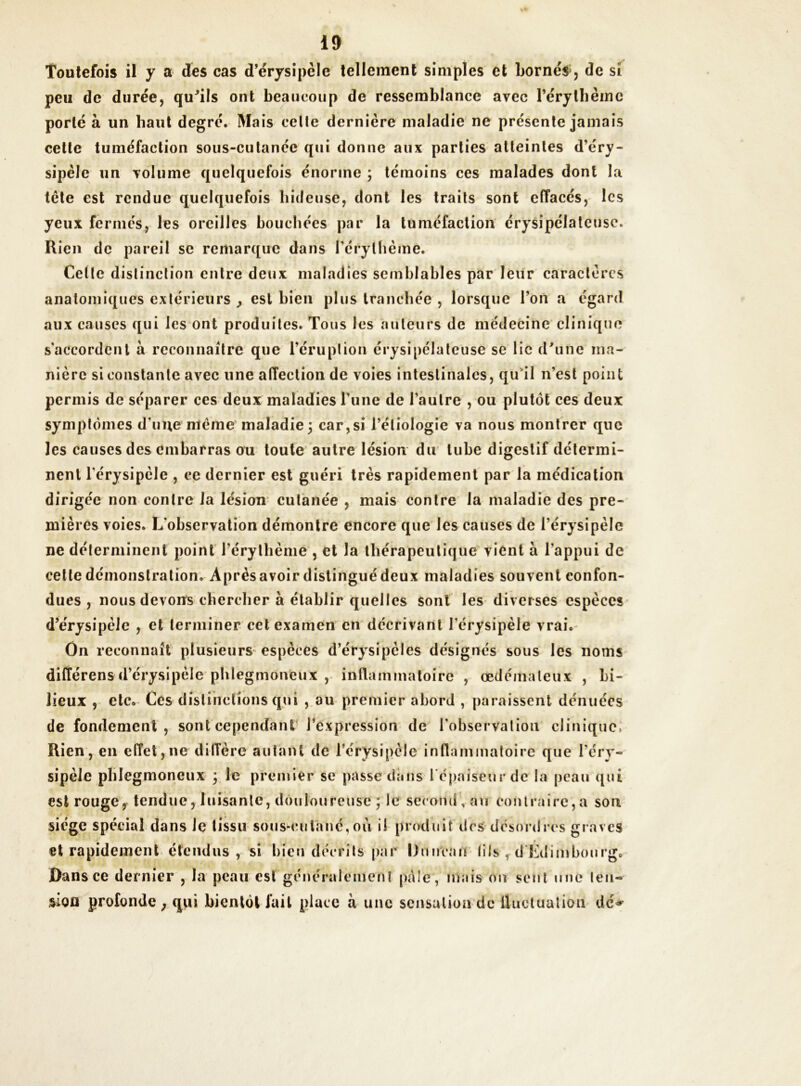 Toutefois il y a des cas d’érysipclc tellement simples et bornés, de si peu de durée, qu'ils ont beaucoup de ressemblance avec l’érythème porté à un haut degré. Mais celle dernière maladie ne présente jamais cette tuméfaction sous-cutanée qui donne aux parties atteintes d’éry- sipèle un volume quelquefois énorme ; témoins ces malades dont la tcte est rendue quelquefois hideuse, dont les traits sont effacés, les yeux fermés, les oreilles bouchées par la tuméfaction érysipélateuse. Rien de pareil se remarque dans l’érythème. Celle distinction entre deux maladies semblables par leur caractères anatomiques extérieurs , est bien plus tranchée , lorsque l’on a égard aux causes qui les ont produites. Tous les auteurs de médecine clinique s'accordent a reconnaître que l’éruption érysipélateuse se lie d'une ma- nière si constante avec une affection de voies intestinales, qu'il n’est point permis de séparer ces deux maladies l’iine de l’autre , ou plutôt ces deux symptômes dune meme maladie; car,si l’étiologie va nous montrer que les causes des embarras ou toute autre lésion du tube digestif détermi- nent l’érysipèle , ce dernier est guéri très rapidement par la médication dirigée non contre la lésion cutanée , mais contre la maladie des pre- mières voies. L'observation démontre encore que les causes de l’érysipèle ne déterminent point l’érythème , et la thérapeutique vient à l’appui de cette démonstration. Après avoir distingué deux maladies souvent confon- dues , nous devons chercher à établir quelles sont les diverses espèces d’érysipèle , et terminer cet examen en décrivant l'érysipèle vrai. On reconnaît plusieurs espèces d’érysipèles désignés sous les noms différens d’érysipèle phlegmoneux , inflammatoire , œdémateux , bi- lieux , etc. Ces distinctions qui , au premier abord , paraissent dénuées de fondement, sont cependant l’expression de l'observation clinique, Rien, en effet, ne diffère autant de l’érysipèle inflammatoire que l'éry- sipèle phlegmoneux ; le premier se passe dans l épaiseurdc la peau qui est rouge, tendue, luisante, douloureuse ; le second , àu contraire,a son siège spécial dans le tissu sous-cutané, ou i! produit dés désordres graves et rapidement étendus, si bien décrits par Ormeau (ils , d Edimbourg. Dans ce dernier , la peau est généralement pôle', mais on sent une leu- sien profonde ; qui bientôt fait place à une sensation de fluctuation dé*