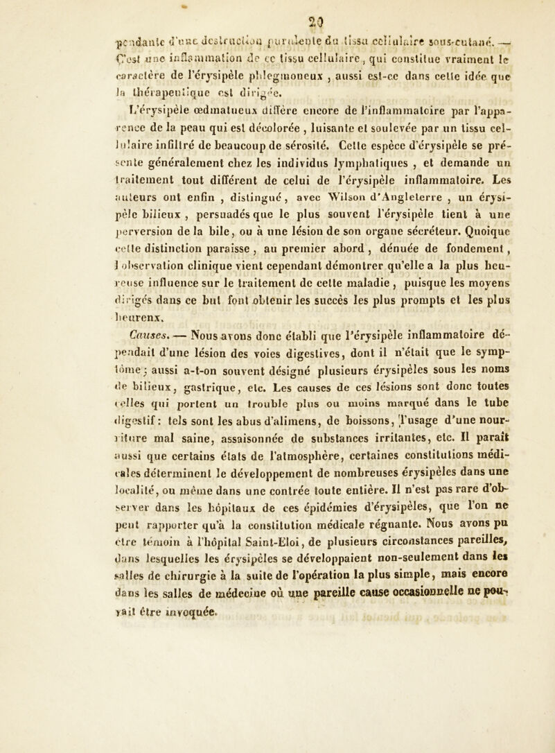 pendante tT«ae dcslrucUoa purulente &« tissa cellulaire sous-cuUaié* Ç'esI «ne inflammation de cc tissu cellulaire, qui constitue vraiment le caractère de l’érysipèle phîegmoneux , aussi est-ce dans celle idée que la thérapeutique est dirigée. L’érysipèle œdmatueux diffère encore de l’infîammalcire par l’appa- rence de la peau qui est décolorée , luisante et soulevée par un tissu cel- lulaire infiltré de beaucoup de sérosité. Celte espèce d'érysipèle se pré- sente généralement chez les individus lymphatiques , et demande un traitement tout différent de celui de l’érysipèle inflammatoire. Les auteurs ont enfin , distingué, avec Wilson d'Angleterre , un érysi- pèle bilieux , persuadés que le plus souvent l’érysipèle tient à une perversion de la hile, ou à line lésion de son organe sécréteur. Quoique celle distinction paraisse , au premier abord , dénuée de fondement, 1 observation clinique vient cependant démontrer qu’elle a la plus heu- reuse influence sur le traitement de celte maladie , puisque les moyens diriges dans ce but font obtenir les succès les plus prompts et les plus beurenx. Causes.— Nous avons donc établi que Pérysipèle inflammatoire dé * pendait d’une lésion des voies digestives, dont il n’était que le symp- tôme 3 aussi a-t-on souvent désigné plusieurs érysipèles sous les noms de bilieux, gastrique, etc. Les causes de ces lésions sont donc toutes celles qui portent un trouble plus ou moins marqué dans le tube digestif : tels sont les abus d’alimens, de boissons, l’usage d’une nour- riture mal saine, assaisonnée de substances irritantes, etc. Il parait aussi que certains états de l’atmosphère, certaines constitutions médi- cales déterminent le développement de nombreuses érysipèles dans une localité, ou même dans une contrée toute entière. Il n’est pas rare d’ob- server dans les hôpitaux de ces épidémies d érysipèles, que Ton ne peut rapporter qu’à la constitution médicale régnante. Nous avons pu cire témoin à i hôpital Saint-Eloi, de plusieurs circonstances pareilles, dans lesquelles les érysipèles se développaient non-seulement dans les salles de chirurgie à la suite de l’opération la plus simple, mais encore dans les salles de médecine où une pareille cause occasionnelle ne pou*? y ait être invoquée.
