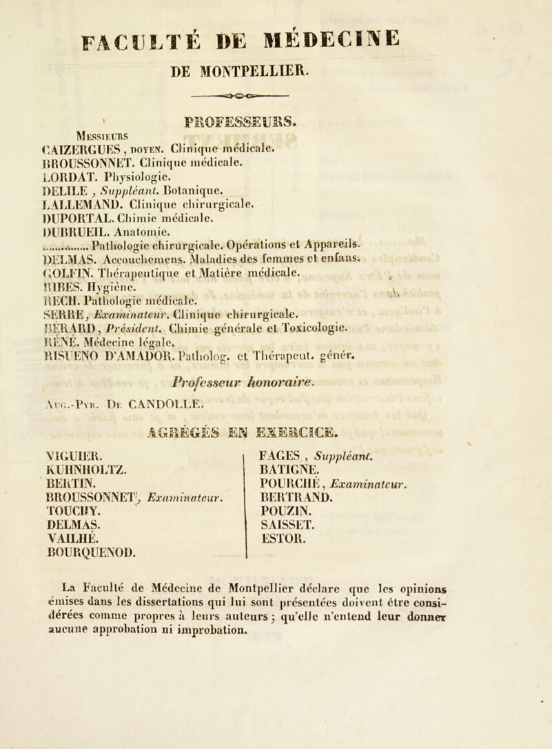 DE MONTPELLIER. • PROFESSEURS. Messieurs CAIZERGUES , doyen. Clinique médicale. BROUSSONNET. Clinique médicale. LORDAT. Physiologie. DELILE , Suppléant. Botanique. LALLEMAND. Clinique chirurgicale. DUPORTAL. Chimie médicale. DUBRUEIL. Anatomie. Pathologie chirurgicale. Opérations et Appareils. DELMAS. Accouchemens. Maladies des femmes el enfans. GOLFIN. Thérapeutique et Matière médicale. RIBES. Hygiène. REGIE Pathologie médicale. SERBE,E xaminateur. Clinique chirurgicale. BÉRAUD, Président. Chimie générale et Toxicologie. RENE. Médecine légale. BISUENO D’AMADOR. Patholog. et Thérapeut. génér. Professeur honoraire. Aug.-Pyr. De CANDOLLE. AGRÉGÉS EN EXERCICE. VIGUIER. KUIiNIlOLTZ. BERTJN. B RO U SSONN ET', Ex a minateur. TOUCHY. DELMAS. VA1LHÉ. BOURQÜENOD. FAGES , Suppléant. BATIGNE. POURCHE, Examinateur. BERTRAND. POUZ1N. SAISSET. ESTOR. La Faculté de Médecine de Montpellier déclare que les opinions émises dans les dissertations qui lui sont présentées doivent être consi- dérées comme propres à leurs auteurs 5 qu’elle 11’cntend leur donner aucune approbation ni improbation.