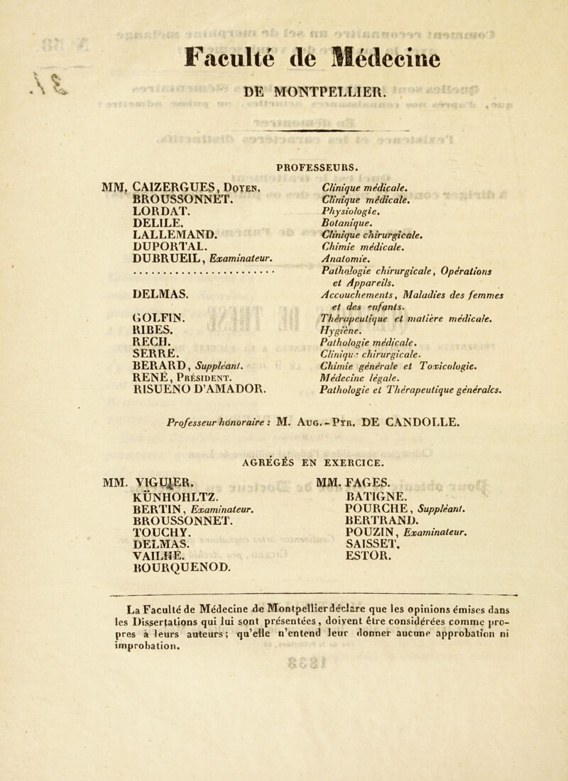 Faculté de Médecine DE MONTPELLIER. PROFESSEURS. MM. CAIZERGUES, Doyen. BROUSSONNET. LORDAT. DELILE. LALLEMAND. DUPORTAL. DUBRUEIL, Examinateur. DELMAS. GOLFIN. RIRES. REÇU. SERRE. BERARD, Suppléant. RENÉ, Président. RISUENO D’AMADOR. Clinique médicale. Clinique médicale. Physiologie, Botanique, Clinique chirurgicale. Chimie médicale. Anatomie, Pathologie chirurgicale, Opérations et Appareils, Accouchements, Maladies des femmes et des enfants. Thérapeutique et matière médicale. Hygiène. Pathologie médicale. Clinique chirurgicale. Chimie générale et Toxicologie. Médecine légale. Pathologie et Thérapeutique générales. Professeur hànoraire : M. Aug.-Pyr. DE CANDOLLE. AGRÉGÉS EN EXERCICE. MM. VIGU|ER. KÜNHOHLTZ. BERTIN, Examinateur. BROUSSONNET. TOUCHY. DELMAS. VAILHÉ. BOURQUENOD. MM. FAGES. BATIGNE. POURGHE, Suppléant. BERTRAND. POUZIN, Examinateur. SAISSET. ESTOR. La Faculté de Médecine de Montpellierdédare que 1 es opinions émises dans les Dissertations qui lui sont présentées, doivent être considérées comme pro- pres à leurs auteurs; qu’elle n’entend leur donner aucune approbation ni improbation.