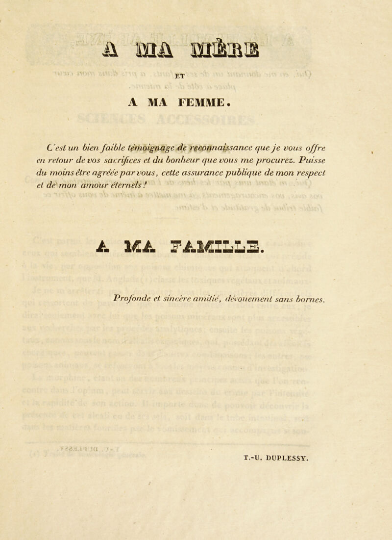 ü mu mirais ET A MA FEMME. C est un bien faible témoignage de reconnaissance que je vous offre en retour de vos sacrifices et du bonheur que vous me procurez. Puisse du moins être agréée par vous, cette assurance publique démon respect et de mon amour éternels / 4. 1Æ4. F4.1CILI H' Profonde et sincère amitié, dénouement sans bornes. 1 >£ dA \ T.-U. DÜPLESSY.