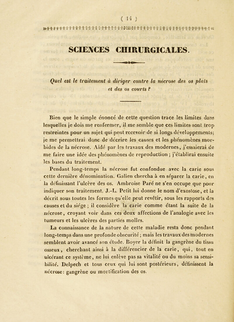 t'8f « SCIENCES CHIRURGICALES. Quel est le traitement à diriger contre la nécrose des os plats et des os courts ? Bien que le simple énoncé de cette question trace les limites dans lesquelles je dois me renfermer, il me semble que ces limites sont trop restreintes pour un sujet qui peut recevoir de si longs développements; je me permettrai donc de décrire les causes et les phénomènes mor- bides de la nécrose. Aidé par les travaux des modernes, j’essaierai de me faire une idée des phénomènes de reproduction ; j’établirai ensuite les bases du traitement. Pendant long-temps la nécrose fut confondue avec la carie sous cette dernière dénomination. Galien chercha à en séparer la carie, en la définissant l’ulcère des os. Ambroise Paré ne s’en occupe que pour indiquer son traitement. J.-L. Petit lui donne le nom d’exostose, et la décrit sous toutes les formes qu’elle peut revêtir, sous les rapports des causes et du siège; il considère la carie comme étant la suite de la nécrose, croyant voir dans ces deux affections de l’analogie avec les tumeurs et les ulcères des parties molles. La connaissance de la nature de cette maladie resta donc pendant long-temps dans une profonde obscurité ; mais les travaux des modernes semblent avoir avancé son étude. Boyer la définit la gangrène du tissu osseux, cherchant ainsi à la différencier de la carie, qui, tout en ulcérant ce système, ne lui enlève passa vitalité ou du moins sa sensi- bilité. Delpech et tous ceux qui lui sont postérieurs, définissent la nécrose: gangrène ou mortification des os.