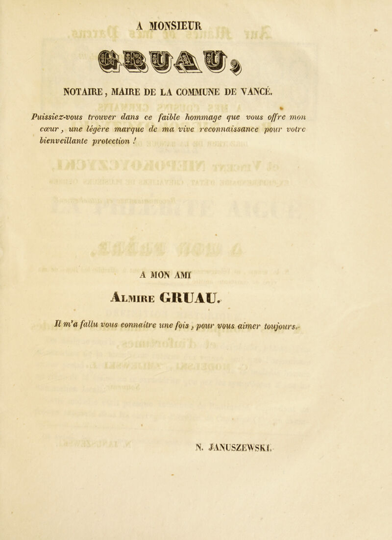 A MONSIEUR NOTAIRE, MAIRE DE LA COMMUNE DE VANCÉ. Puissiez-vous trouver dans ce faible hommage que vous offre mon cœur ^ une légère marque de ma vive reconnaissance pour voire bienveillante protection ! A MON AMI Alwire gruau. ( Il m'a fallu vous connaître une fois, pour vous aimer toujours,-