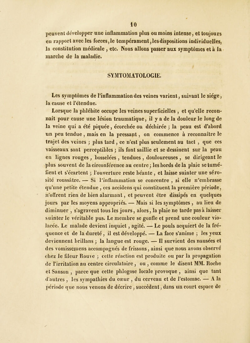 peuvent développer une inflammation plus ou moins intense, et toujours en rapport avec les forces, le tempérament, les dispositions individuelles, la constitution médicale , etc. Nous allons passer aux symptômes et à la • marche de la maladie. SYMTOMATOLOGIE. Les symptômes de l’inflammation des veines varient, suivant le siège, la cause et rélendue. Lorsque la phlébite occupe les veines superficielles , et qu’elle recon- naît pour cause une lésion traumatique, il y a de la douleur le long de la veine qui a été piquée, écorchée ou déchirée j la peau est d’abord un peu tendue, mais en la pressapt, on commence à reconnaître le trajet des veines 3 plus tard , ce n’est plus seulement au tact , que ces vaisseaux sont perceptibles ; ils font saillie et se dessinent sur la peau en lignes rouges ^ bosselées , tendues , douloureuses , se dirigeant le plus souvent de la circonférence au centre; les bords delà plaie se tumé- fient et s’écartent ; l’ouverlure reste béante , et laisse suinter une séro- sité roussâlre. — Si l’inflammation se concentre , si elle n’embrasse qu’une petite étendue , ces accidens qui constituent la première période, n’offrent rien de bien alarmant, et peuvent être dissipés en quelques jours par les moyens appropriés. — Mais si les symptômes , au lieu de diminuer , s’agravent tous les jours, alors, la plaie ne tarde pas à laisser suinter le véritable pus. Le membre se gonfle et prend une couleur vio- lacée. Le malade devient inquiet , agité. — Le pouls acquiert de la fré- quence et de la dureté , il est développé. — La face s’anime ; les yeux deviennent brillans ; la langue est rouge. — Il survient des nausées et des vomissemens accompagnés de frissons, ainsi que nous avons observé chez le fileur Rouvc 3 cette réaction est produite ou par la propagation de l’irritation au centre circulatoire , ou , comme le disent MM. Roche et Sanson , parce que cette phlogose locale provoque , ainsi que tant d’autres , les sympathies du cœur , du cerveau et de l’estomac. — A la l)ériode que nous venons de décrire, succèdent, dans un court espace de