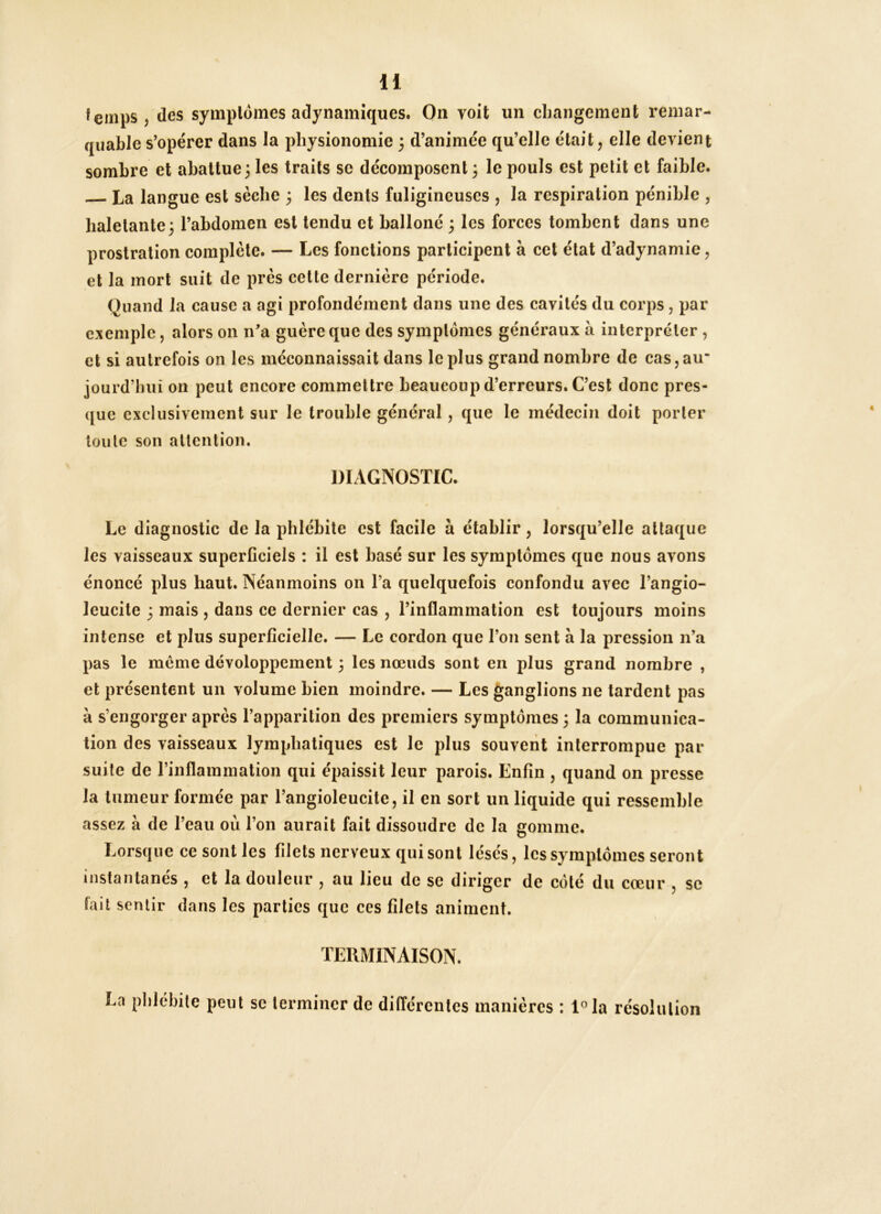 H quable s’opérer dans la physionomie 3 d’animée qu’elle était, elle devient sombre et abattue 3 les traits se décomposent 3 le pouls est petit et faible. La langue est sèche 3 les dents fuligineuses , la respiration pénible , haletante3 l’abdomen est tendu et balloné 3 les forces tombent dans une prostration complète. — Les fonctions participent à cet état d’adynamie, et la mort suit de près cette dernière période. Quand la cause a agi profondément dans une des cavités du corps, par exemple, alors on na guère que des symptômes généraux à interpréter , et si autrefois on les méconnaissait dans le plus grand nombre de cas, au jourd’biii on peut encore commettre beaucoup d’erreurs. C’est donc pres- que exclusivement sur le trouble général, que le médecin doit porter toute son attention. DIAGNOSTIC. Le diagnostic de la phlébite est facile à établir, lorsqu’elle attaque les vaisseaux superficiels : il est basé sur les symptômes que nous avons énoncé plus haut. Néanmoins on Ta quelquefois confondu avec l’angio- leucite 3 mais , dans ce dernier cas , l’inflammation est toujours moins intense et plus superficielle. — Le cordon que l’on sent à la pression n’a pas le meme dévoloppcment 3 les nœuds sont en plus grand nombre , et présentent un volume bien moindre. — Les ganglions ne tardent pas à s’engorger après l’apparition des premiers symptômes 3 la communica- tion des vaisseaux lymphatiques est le plus souvent interrompue par suite de rinflammalion qui épaissit leur parois. Enfin , quand on presse la tumeur formée par l’angioleucite, il en sort un liquide qui ressemble assez à de l’eau où l’on aurait fait dissoudre de la gomme. Lorsque ce sont les filets nerveux qui sont lésés, les symptômes seront instantanés , et la douleur , au lieu de se diriger de côté du cœur , se Tait sentir dans les parties que ces filets animent. TERMINAISON. La phlébite peut se terminer de différentes manières : l®la résolution
