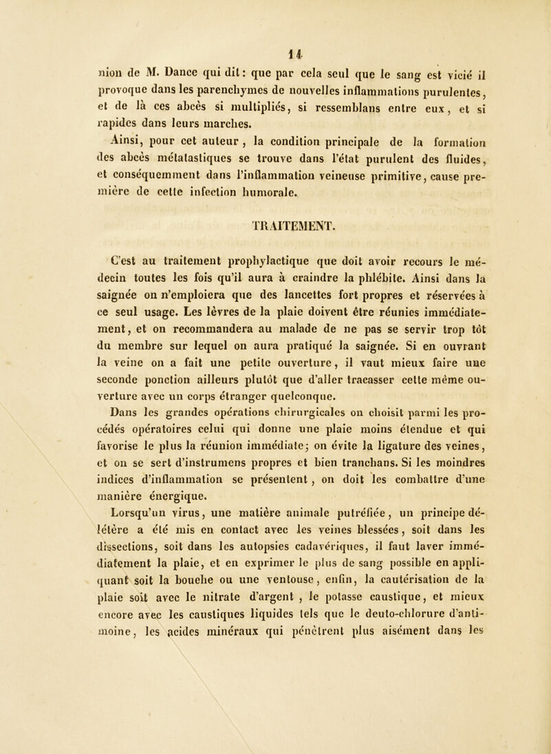 Il îilou de M. Dance qui dit ; que par cela seul que le sang est vicié il provoque dans les parenchymes de nouvelles inflammations purulentes, et de la ces abcès si multipliés, si ressemblans entre eux, et si rapides dans leurs marches. Ainsi, pour cet auteur , la condition principale de la formation des abcès métalasliques se trouve dans l’état purulent des fluides, et conséquemment dans l’inflammation veineuse primitive, cause pre- mière de cette infection humorale. TRAITEMENT. C’est au traitement prophylactique que doit avoir recours le mé- decin toutes les fois qu’il aura à craindre la phlébite. Ainsi dans la saignée on n’emploiera que des lancettes fort propres et réservées h ce seul usage. Les lèvres de la plaie doivent être réunies immédiate- ment, et on recommandera au malade de ne pas se servir trop tôt du membre sur lequel on aura pratiqué la saignée. Si en ouvrant la veine on a fait une petite ouverture, il vaut mieux faire une seconde ponction ailleurs plutôt que d’aller tracasser cette même ou- verture avec un corps étranger quelconque. Dans les grandes opérations cliirurgicales on choisit parmi les pro- cédés opératoires celui qui donne une plaie moins étendue et qui favorise le plus la réunion immédiate; on évite la ligature des veines, et on se sert d’instrumens propres et bien tranchans. Si les moindres indices d’inflammation se présentent, on doit les combattre d’une manière énergique. Lorsqu’un virus, une matière animale putréfiée, un principe dé- létère a été mis en contact avec les veines blessées, soit dans les dissections, soit dans les autopsies cadavériques, il faut laver immé- diatement la plaie, et en exprimer le plus de sang possible en appli- quant soit la bouebe ou une ventouse, enfin, la cautérisation de la plaie soit avec le nitrate d’argent , le potasse caustique, et mieux encore avec les caustiques liquides tels que le deuto-cblorure d’anti- moine, les acides minéraux qui pénètrent plus aisément dans les