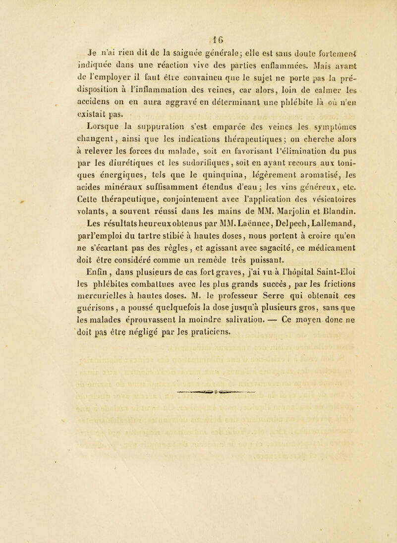 IG Je n’ai rieu dit de la saignée générale; elle est sans doute foilemeel imîif{néc dans une réaction vive des parties enflammées. Mais avan^t de l’employer il faut être convaincu que le sujet ne porte pas la pré- disposition à rinflammalion des veines, car alors, loin de calmer les accidens on en aura aggravé en déterminant une phlébite là où iren existait pas. Lorsque la suppuration s’est emparée des veines les symptômes changent, ainsi que les indications thérapeutiques; on cherche alors à relever les forces du malade, soit en favorisant ^élimination du pus par les diurétiques et les sudorifiques , soit en ayant recours aux Ioni- ques énergiques, tels que le quinquina, légèrement aromatisé, les acides minéraux suffisamment étendus d’eau; les vins généreux, etc. Cette thérapeutique, conjointement avec l’application des vésicatoires yolants, a souvent réussi dans les mains de MM. Marjolin et Blandin. Les résultats heureux obtenus par MM.Laënuec, Delpech, Lallemand, parl’einploi du tartre stibié à hautes doses, nous portent à croire qu’en ne s’écartant pas des règles, et agissant avec sagacité, ce médicament doit être considéré comme un remède très puissant. Enfin , dans plusieurs de cas fort graves, j’ai vu à l’hôpital Saint-Eloi les phlébites combattues avec les plus grands succès, parles frictions mercurielles à hantes doses. M* le professeur Serre qui obtenait ces guérisons , a poussé quelquefois la dose jusqu’à plusieurs gros, sans que les malades éprouvassent la moindre salivation.— Ce moyen donc ne doit pas être négligé par les praticiens.