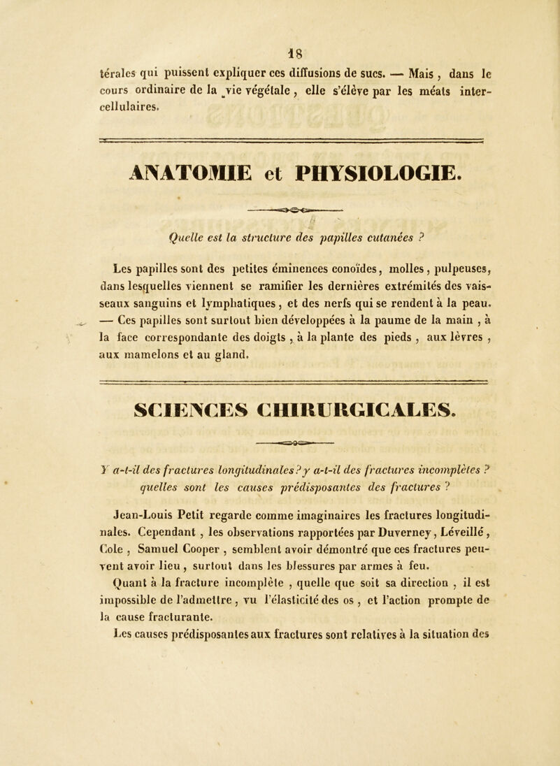 lérales qui puissent expliquer ces diffusions de sucs. — Mais , dans le cours ordinaire de la ^vie végétale , elle s’élève par les méats inter- cellulaires. ANATOMIE et PHYSIOLOGIE. ——— Quelle est la structure des papilles cutanées ? Les papilles sont des petites éminences conoïdes, molles, pulpeuses, dans lesquelles viennent se ramifier les dernières extrémités des vais- seaux sanguins et lymphatiques , et des nerfs qui se rendent à la peau. — Ces papilles sont surtout bien développées à la paume de la main , à la face correspondante des doigts , à la plante des pieds , aux lèvres , aux mamelons et au gland. SCIKr^CES CHIRURGICALES. Y aH-il des fractures longitudinales?y a-t-il des fractures incomplètes ? quelles sont les causes prédisposantes des fractures ? Jean-Louis Petit regarde comme imaginaires les fractures longitudi- nales. Cependant , les observations rapportées par Duverney, Léveillé, Cote 5 Samuel Cooper , semblent avoir démontré que ces fractures peu- vent avoir lieu , surtout dans les blessures par armes à feu. Quant à la fracture incomplète , quelle que soit sa direction , il est impossible de l’admettre , vu l’élasticité des os , et Faction prompte de la cause fracturante. Les causes prédisposantes aux fractures sont relatives à la situation des