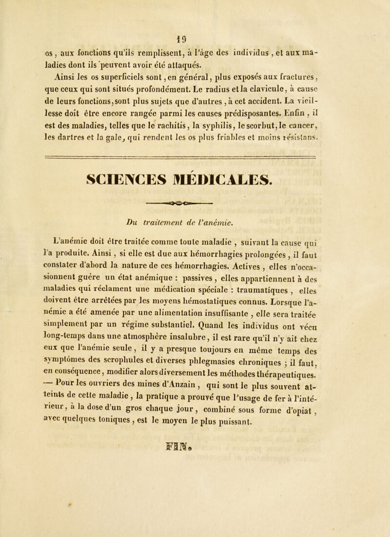 os 5 aux fondions qu’ils remplissent, à l’âge des individus , et aux ma- ladies dont ils peuvent avoir etc attaques. Ainsi les os superficiels sont ,cn général, plus exposés aux fractures, que ceux qui sont situés profondément. Le radius et la clavicule, à cause de leurs fonctions,sont plus sujets que d’autres , à cet accident. La vieil- lesse doit être encore rangée parmi les causes prédisposantes. Enfin , il est des maladies, telles que le racliitis, la syphilis, lescorhut,le cancer, les dartres et la gale^ qui rendent les os plus friables et moins lésislans. SCIEi^CES I»EI>1CALES. Du traitement de Vanémie* L’anémie doit être traitée comme toute maladie , suivant la cause qui l’a produite. Ainsi, si elle est due aux hémorrhagies prolongées , il faut constater d’abord la nature de ces hémorrhagies. Actives , elles n’occa- sionnent guère un état anémique : passives , elles appartiennent à des maladies qui réclament une médication spéciale : traumatiques , elles doivent être arrêtées par les moyens hémostatiques connus. Lorsque l’a- némie a été amenée par une alimentation insuffisante , elle sera traitée simplement par un régime substantiel. Quand les individus ont vécu long-temps dans une atmosphère insalubre, il est rare qu’il n’y ait chez eux que 1 anémié seule, il y a presque toujours en même temps des symptômes des scrophules et diverses phlegmasies chroniques j il faut, en conséquence, modifier alors diversement les méthodes thérapeutiques.^ — Pour les ouvriers des mines d’Anzain , qui sont le plus souvent at- teints de cette maladie , la pratique a prouvé que l’usage de fer à l’inté- rieur, a la dose d’un gros chaque jour, combiné sous forme d’opiat , avec quelques toniques , est le moyen le plus puissant.
