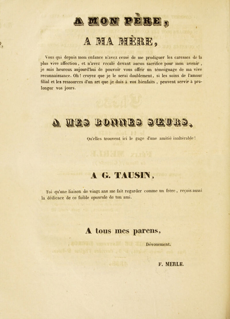 Vous qui depuis mou enfance n'avez cessé de me prodiguer les caresses de la plus vive affection, et n'avez reculé devant aucun sacrifice pour mon avenir , je suis heureux aujourd'hui de pouvoir vous offrir un témoignage de ma vive reconnaissance. Oh! croyez que je le serai doublement, si les soins de famour filial et les ressources d’un art que je dois à vos bienfaits , peuvent servir à pro- longer vos jours. Qu'elles trouvent ici le gage d’une amitié inaltérable ! A Gr. TAUSIN, Toi qu’une liaison de vingt ans me fait regarder comme un frère , reçois aussi la dédicace de ce faible opuscule de ton ami. A tous mes parens, K Dévouement, F. MERLE.