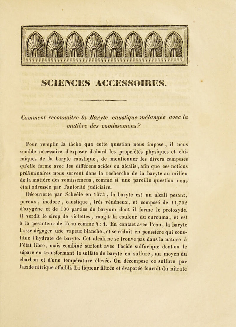 / Coinment reconnaître la Baryte caustique mélangée a^ec la matière des vomissemens? Pour remplir la lâche que cette question nous impose , il nous semble nécessaire d’exposer d’abord les propriétés physiques et chi- miques de la baryte caustique , de mentionner les divers composés qu’elle forme avec les dilîérens acides ou alcalis, afin que ces notions préliminaires nous servent dans la recherche de la baryte au milieu de la matière des vomissemens , comme si une pareille question nous était adressée par l’autorité judiciaire. Découverte par Scheèle en 1G74 , la baryte est un alcali pesant, poreux, inodore, caustique , très vénéneux, et compose de ll,7ô2 d’oxygène et de 100 parties de baryum dont il forme le protoxyde. 11 verdit le sirop de violettes, rougit la couleur du curcuma, et est à la pesanteur de l’eau comme k : 1. En contact avec Peau^ la baryte laisse dégager une vapeur blanche , et se réduit en poussière qui cons- titue l’hydrate de baryte. Cet alcali ne se trouve pas dans la nature à Pétat libre, mais combiné surtout avec l’acide sulfurique dont on le séparé en transformant le sulfate de baryte en sulfure, au moyen du charbon et d’une température élevée. On décompose ce sulfure par l’acide nitrique affaibli. La liqueur filtrée et évaporée fournit du nitrate