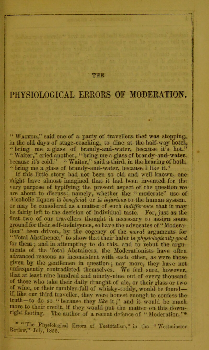 THE I PHYSIOLOGICAL ERRORS OF MODERATION. I ; “ Waiteii,” said one of a party of travellers that was stopping, in tire old days of stage-coacliing, tO' dine at the half-way hotd,, “ bring me a glass of brandy-and-water, because it’s hot.” “ Waiter,” cried another, “ bring me a glass of brandy-and-water, because it’s cold.” “ Waiter,” said athird, in the hearing of both, “ bring me a glass of brandy-and-water, because I like it.” If this little stoiy had not been so old and' weU knomi, one 1 lAight have almost imagined tliat it had been invented for the j very purpose of typifying the present aspect of the question we ] are about to discuss; namely, whether the “ moderate” use of ; Alcoholic liquors is beneficial or is injurious to the human system, or may be considered as a matter of such indifiference that it may be fairly left to the decision of individual taste. For, just as the first two of our travellers thought it necessary to assign some i ground for their self-indulgence, so have the advocates of “ Modera- j tion” been driven, by the cogency of the moral arguments for ■ “ Total Abstinence,” to show that thek habit is physiologically good for them; and in attempting to do this, and to rebut the argu- ments of the Total Abstainers, the Moderationists have often advanced reasons as inconsistent with each other, as were those given by the gentlemen in question; nay more, they have not unfrequently contradicted themselves. We feel sure, however, that at least nine hundred and ninety-nine out of every thousand j of those who take their daily draught of ale, or their glass or two of wine, or their tumbler-full of whisky-toddy, would be found— if, like our third traveller, they were honest enough to confess the truth—to do so “because they like it;” and it would be much more to their credit, if they would put the matter on this down- right footing. The author of a recent defence of “ Moderation,”* T> • * Ph/siological Errors of Teetotalism,” in the “ Westminster I Review,” July, 1855.