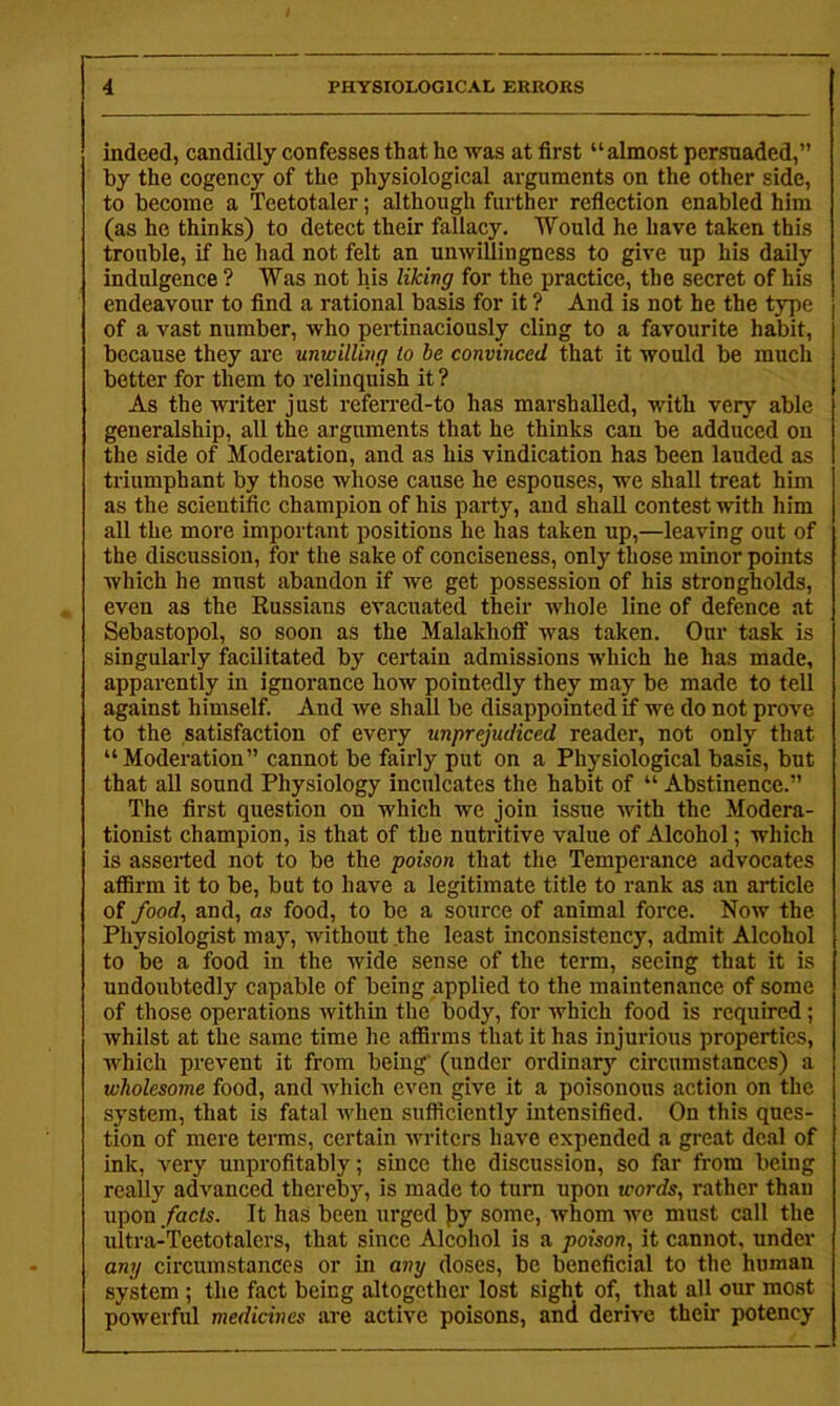 indeed, candidly confesses that he was at first “almost persuaded,” by the cogency of the physiological arguments on the other side, to become a Teetotaler; although further refiection enabled him (as he thinks) to detect their fallacy. Would he have taken this trouble, if he had not felt an unwillingness to give up his daily indulgence ? Was not his liking for the practice, the secret of his endeavour to find a rational basis for it ? And is not he the type | of a vast number, who pertinaciously cling to a favourite habit, because they ai'c unwilling lo be convinced that it would be much better for them to relinquish it ? As the vriter just refen-ed-to has marshalled, with very able generalship, all the arguments that he thinks can be adduced on the side of Moderation, and as his vindication has been lauded as triumphant by those whose cause he espouses, we shall treat him as the scientific champion of his party, and shall contest with him all the more important positions he has taken up,—leaving out of the discussion, for the sake of conciseness, only those minor points which he must abandon if we get possession of his strongholds, even as the Russians evacuated their whole line of defence at Sebastopol, so soon as the Malakhoff was taken. Our task is singulai-ly facilitated by certain admissions which he has made, apparently in ignorance how pointedly they may be made to tell against himself. And we shall be disappointed if we do not prove to the satisfaction of every unprejudiced reader, not only that “Moderation” cannot be fairly put on a Physiological basis, but that aU sound Physiology inculcates the habit of “ Abstinence.” The first question on which ive Join issue with the Modera- tionist champion, is that of the nutritive value of Alcohol; which is asserted not to be the poison that the Temperance advocates affirm it to be, but to have a legitimate title to rank as an article of food, and, as food, to be a source of animal force. Now the Physiologist may, without the least inconsistency, admit Alcohol to be a food in the ivide sense of the term, seeing that it is undoubtedly capable of being applied to the maintenance of some of those operations within the body, for which food is required; whilst at the same time he affirms that it has injurious properties, which prevent it from being' (under ordinary circumstances) a wholesome food, and which even give it a poisonous action on the system, that is fatal when sufficiently intensified. On this ques- tion of mere terms, certain Avriters have expended a great deal of ink, A^ery unprofitably; since the discussion, so far from being really advanced thereby, is made to turn upon words, rather than upon/acfs. It has been urged j)y some, Avhom aa'o must call the ultra-Teetotalers, that since Alcohol is a poison, it cannot, under any circumstances or in any doses, be beneficial to the human system; the fact being altogether lost sight of, that all our most powerful medicines are active poisons, and derive their potency