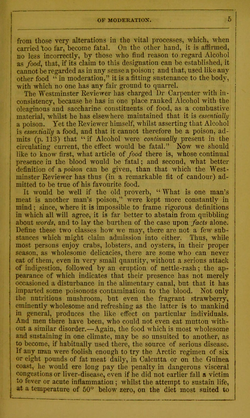 from those very alterations in the vital processes, which, when carried 'too far, become fatal. On the other hand, it is affirmed, no less incorrectly, by those ivho find reason to regard Alcoliol as food, that, if its claim to this designation can be established, it cannot be regarded as in any sense a poison; and tliat, used like any other food “ in moderation,” it is a fitting sustenance to the body, | with which no one has any fair ground to quarrel. The Westminster Reviewer has charged Dr Carpenter with in- consistency, because he has in one place ranked Alcohol with the oleaginous and saccharine constituents of food, as a combustive material, whilst he has elsewhere maintained that it is essentially a poison. Yet the Reviewer himself, whilst asserting that Alcohol is esseritially a food, and that it cannot therefore be a poison, ad- mits (p. 113) that “ if Alcohol were continually present in the circulating current, the etfect would be fatal.” Now we should like to know first, what article of food there is, whose continual presence in the blood would be fatal; and second, what better definition of a, poison can be given, than that which the West- minster Reviewer has thus (in a remarkable fit of candour) ad- mitted to be true of his favourite food. It would be well if the old proverb, “What is one man’s meat is another man’s poison,” were kept more constantly in mind; since, where it is impossible to frame rigorous definitions in which all will agree, it is far better to abstain from quibbling about words, and to lay the burthen of the case upon facts alone. Define these two classes how we may, there are not a few sub- stances which might claim admission into either. Thus, while most persons enjoy crabs, lobsters, and oysters, in their proper season, as wholesome delicacies, there are some who can never eat of them, even in very small quantity, without a serious attack of indigestion, followed by an eruption of nettle-rash; the ap- pearance of which indicates that their presence has not merely occasioned a disturbance in the alimcntaiy canal, but that it has imparted some poisonous contamination to the blood. Not only the nutritions mushroom, but even the fragrant strawberry, eminently wholesome and refreshing as the latter is to mankind in general, produces the like effect on particular individuals. And men there have been, who could not even eat mutton with- out a similar disorder.—Again, the food which is most wholesome and sustaining in one climate, may be so unsuited to another, as to become, if habitually used there, the source of serious disease. If any man were foolish enough to try the Arctic regimen of six or eight pounds of fat meat daily, in Calcutta or on the Guinea coast, he would ere long pay the penalty in dangerous visceral congestions or liver-disease, even if he did not earlier fall a victim to fever or acute inflammation; whilst the attempt to sustain life, at a temperature of 50° below zero, on the diet most suited to