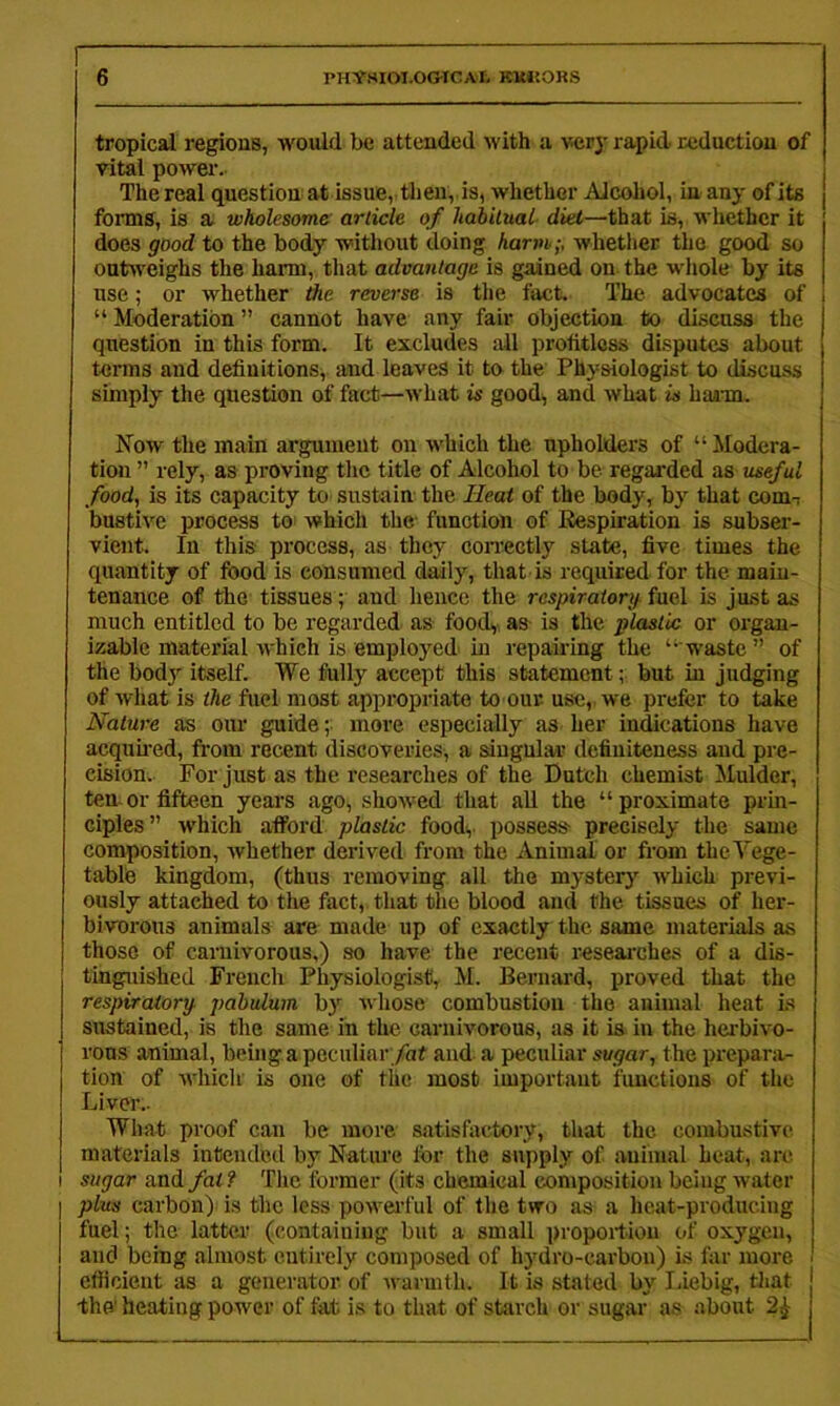 tropical regions, would be attended with a very rapid reduction of vital power. The real question at issue, tlien, is, whether Alcohol, in any of its forms, is a wholesome article of habitual diet—that is, whether it does good to the body without doing harm;, whether the good so outweighs the harm, that advantage is gained on the whole by its use; or whether reverse is the fact. The advocates of ! “ Moderation ” cannot have any fair objection to discuss the question in this form. It excludes ail profitless disputes about terms and definitions, and leaves it to the Physiologist to discuss simply the question of fact—what is good^ and what is hann. Now the main argument on which the upholders of “Modera- tion ” rely, as proving the title of Alcohol to be regarded as useful food,, is its capacity to sustain the Heat of the body, by that comT bustive process toi which the function of Eespiration is subser- vient. In this process, as they con-ectly state, five times the quantity of food is consumed daily, that is required for the main- tenance of the tissues; and hence the respiraiorg fuel is just as much entitled to be regarded as foody as is the plastic or oi’gan- izable material which is employed m repairing the “ waste ” of the bod}'- itself. We fully accept this statement; but in judging of what is the fuel most appropriate to our use,, we prefer to take Nature as our guide; more especially as her indications have acquned, from recent discoveries, a singular definiteness and pre- cision. For just as the researches of the Dutch chemist Mulder, ten or fifteen years ago, showed that all the “proximate prin- ciples” which afford plastic foody possess- precisely the same composition, whether derived from the Animal or from the Vege- table kingdom, (thus removing all the mystery which previ- ously attached to the fact,, that the blood and the tissues of her- bivorous animals are made up of exactly the same materials as those of carnivorous,) so have the recent researches of a dis- tinguished French Physiologist, M. Bernard, proved that the respiraiorg pabulum b}’' whose combustion the animal heat i.s sustained, is the same in the carnivorous, as it is in the herbivo- rous animal, beinga poculinr/nt and a peculiar sugar, the prepara- tion of which is one of the most important functions of the Liver.. What proof can be more satisfactory, that the combustive materials intended by Nature for the supply of animal heat, are sugar and fat ? The former (its chemical composition being water plus carbon) is the less powei’ful of the two as a heat-producing fuel; the latter (containing but a small proportion of oxygen, and being almost entirely composed of 113'dro-carbon) is far more cfiicient as a generator of warmth. It is stated by I.iebig, that -the' heating power of fat is to that of starch or sugar as about 2^