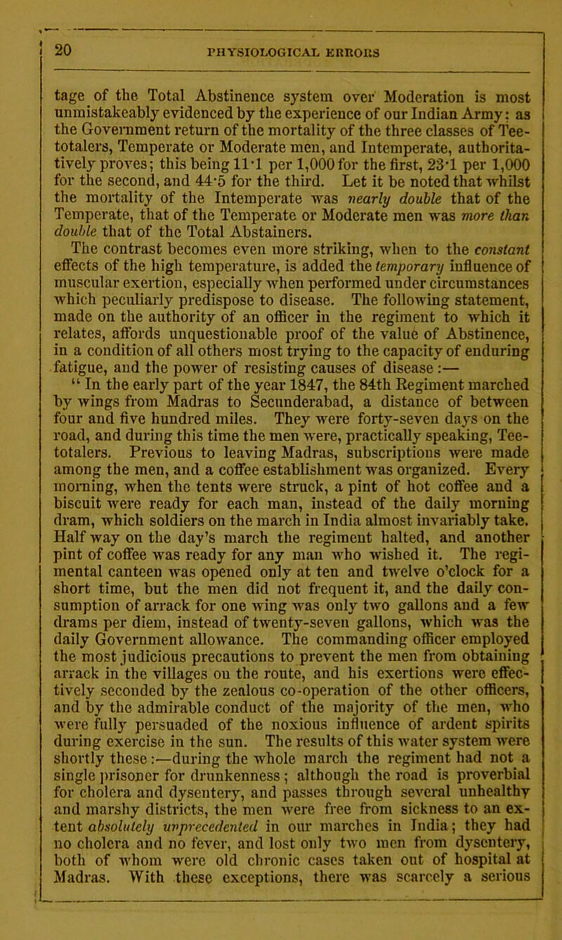 tage of the Total Abstinence system over Moderation is most unmistakeably evidenced by the experience of our Indian Army: as the Goveniment return of the mortality of the three classes of Tee- totalers, Temperate or Moderate men, and Intemperate, authorita- tively proves; this being ll'l per 1,000 for the first, 23‘1 per 1,000 for the second, and 44-5 for the third. Let it be noted that whilst the mortality of the Intemperate was nearly double that of the Temperate, that of the Temperate or Moderate men was more than double that of the Total Abstainers. The contrast becomes even more striking, when to the constant effects of the high temperature, is added the temporary influence of muscular exertion, especially when performed under circumstances which peculiarly predispose to disease. The following statement, made on the authority of an ofiicer in the regiment to which it relates, affords unquestionable proof of the value of Abstinence, in a condition of all others most trying to the capacity of enduring fatigue, and the power of resisting causes of disease:— “ In the early part of the year 1847, the 84th Regiment marched by wings from Madras to Secunderabad, a distance of between four and five hundred miles. They were forty-seven days on the road, and during this time the men were, practically speaking. Tee- totalers. Previous to leaving Madras, subscriptions were made among the men, and a coffee establishment was organized. Every moiTiing, when the tents were struck, a pint of hot coffee and a biscuit were ready for each man, instead of the daily morning dram, which soldiers on the march in India almost invariably take. Half way on the day’s march the regiment halted, and another pint of coffee was ready for any man who wished it. The regi- mental canteen was opened only at ten and twelve o’clock for a short time, but the men did not frequent it, and the daily con- sumption of arrack for one wing was only two gallons and a few drams per diem, instead of twenty-seven gallons, which was the daily Government allowance. The commanding officer employed the most judicious precautions to prevent the men from obtaining arrack in the villages on the route, and his exertions were effec- tively seconded by the zealous co-operation of the other officers, and by the admirable conduct of the majority of the men, who were fully persuaded of the noxious influence of ardent spirits during exercise in the sun. The results of this water system were shortly these:—during the whole march the regiment had not a single ])risoner for drunkenness; although the road is proverbial for cholera and dysentery, and passes through several unhealthy and marshy districts, the men were free from sickness to an ex- tent absolutely unprecedented in our marches in India; they had no cholera and no fever, and lost only two men from dysentery, both of whom were old chronic cases taken out of hospital at ^Madras. With these exceptions, there was scarcely a serious