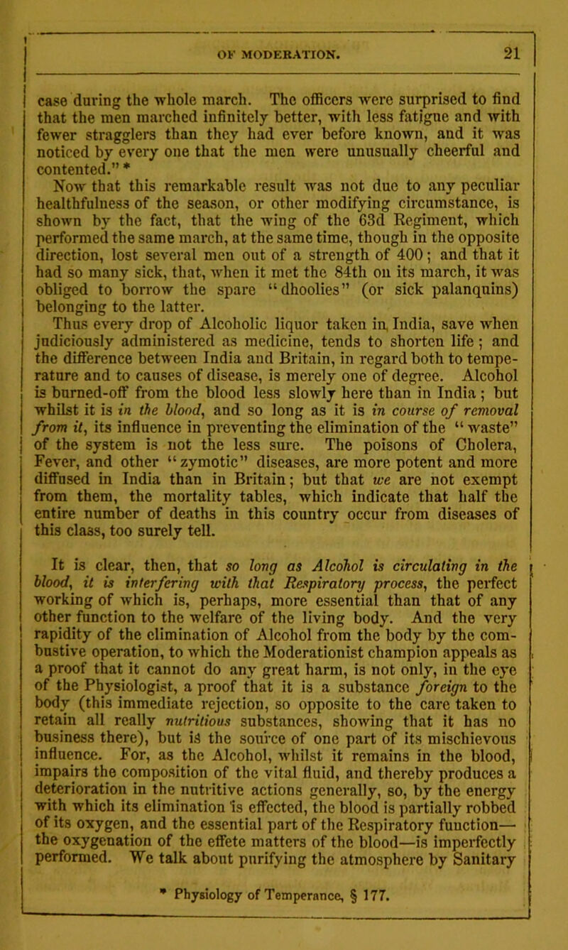 OK MODEKATION. 21 case during the whole march. The officers w'ere surprised to find that the men marched infinitely better, with less fatigue and with fewer stragglers than they had ever before known, and it was noticed by every one that the men were unusually cheerful and contented.” * Now that this remarkable result was not due to any peculiar healthfulness of the sea.son, or other modifying circumstance, is shown by the fact, that the wing of the 63d Regiment, which performed the same march, at the same time, though in the opposite direction, lost several men out of a strength of 400; and that it had so many sick, that, when it met the 84th on its march, it was obliged to borrow the spare “dhoolies” (or sick palanquins) belonging to the latter. Thus every drop of Alcoholic liquor taken in, India, save when judiciously administered as medicine, tends to shorten life; and the difference between India and Britain, in regard both to tempe- rature and to causes of disease, is merely one of degree. Alcohol is bumed-off from the blood less slowly here than in India; but whilst it is in the blood, and so long as it is in course of removal from it, its infiuence in preventing the elimination of the “ waste” of the system is not the less sure. The poisons of Cholera, Fever, and other “zymotic” diseases, are more potent and more diffused in India than in Britain; but that we are not exempt from them, the mortality tables, which indicate that half the entire number of deaths in this country occur from diseases of this class, too surely tell. It is clear, then, that so long as Alcohol is circulating in the blood, it is interfering with that Respiratory process, the perfect working of which is, perhaps, more essential than that of any other function to the welfare of the living body. And the very rapidity of the elimination of Alcohol from the body by the com- bustive operation, to which the Moderationist champion appeals as a proof that it cannot do any great harm, is not only, in the eye of the Physiologist, a proof that it is a substance foreign to the body (this immediate rejection, so opposite to the care taken to retain all really nutritious substances, showing that it has no business there), but is the source of one part of its mischievous influence. For, as the Alcohol, whilst it remains in the blood, impairs the corapo.sition of the vital fluid, and thereby produces a deterioration in the nutritive actions generally, so, by the energy with which its elimination Is effected, the blood is partially robbed of its oxygen, and the essential part of the Respiratory function— the oxygenation of the effete matters of the blood—is imperfectly performed. We talk about purifying the atmosphere by Sanitary