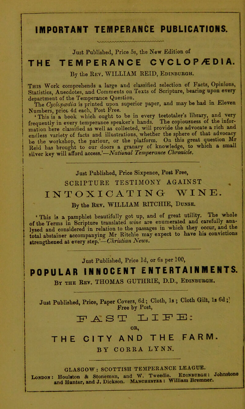 IMPORTANT TEMPERANCE PUBLICATIONS. Just Published, Price 5s, the New Edition of THE TEMPERANCE CYCLOP/EDI A. By the Rev, WILLIAM REID, Edinburgh. This Work comprehends a large and classified selection of Facts, Opinions, Statistics, Anecdotes, and Comments on Texts of Scripture, bearing upon every department of the Temperance Question. _ The CyckpcBdia is printed upon superior paper, and may be had m Eleven Numbers, price 4d each, Post Free. ‘ This is a book which ought to be in every teetotaler’s library, and very frequently in every temperance speaker’s hands. The copiousness of the infor- mation here classified as well as collected, will provide the advocate a rich and endless variety of facts and illustrations, whether the sphere of that advocacy be the workshop, the parlour, or the platform. On this great question Mr Reid has brought to our doors a granary of knowledge, to which a small silver key will afford access.’—National Temperance Chronicle. Just Published, Price Sixpence, Post Free, SCRIPTURE TESTIMONY AGAINST INTOXIC ATINGr WINE. By the Rev. WILLIAM RITCHIE, Dunsb. ‘ This is a pamphlet beautifully got up, and of great utility. The whole of the Terms in Scripture translated wine are enumerated and carefully ana- lysed and considered in relation to the passages in which they occur, and the total abstainer accompanying Mr Ritchie may expect to have his convictions strengthened at every step.’—Christian News. Just Published, Price Id, or 6s per 100, POPULAR INNOCENT ENTERTAINMENTS. By the Rev. THOMAS GUTHRIE, D.D., Edinburgh. Just Published, Price, Paper Covers, 6d; Cloth, Is ; Cloth Gilt, Is 6d;) Free by Post, E-A: S T OR, THE CITY AND THE FARM. BY CORRA LYNN. GLASGOW: SCOTTISH TEMPERANCE LEAGUE. I/ORDOh: Houliton & Stoneman, and W. Tweedle. EniNBDBQa; Johnstone and Hunter, and J. Dickson. Manchestxs : William Bremner.