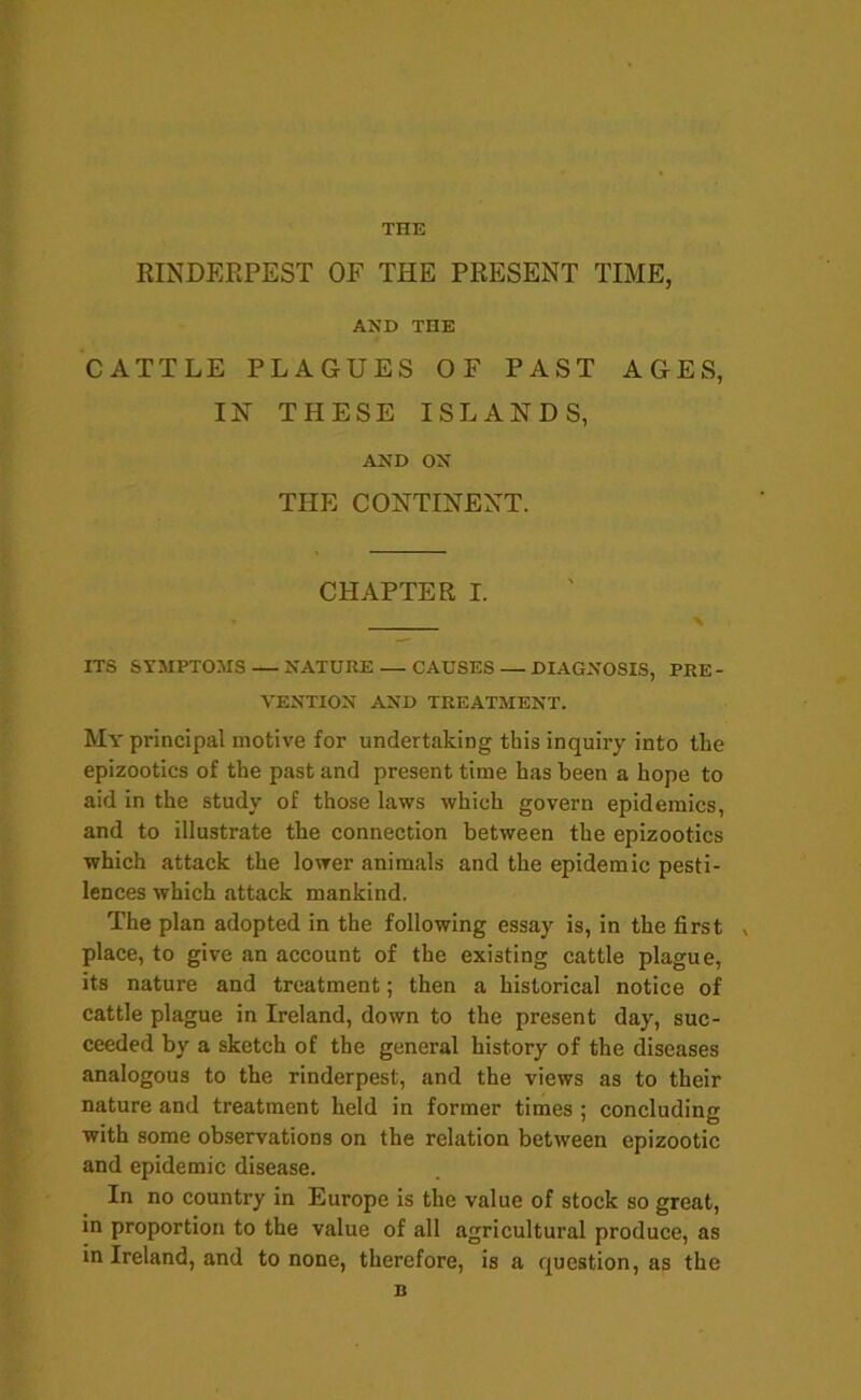 RINDERPEST OF THE PRESENT TIME, AND THE CATTLE PLAGUES OF PAST AGES, IN' THESE ISLANDS, AND ON THE CONTINENT. CHAPTER I. ITS SYMPTOMS — NATURE — CAUSES — DIAGNOSIS, PRE- VENTION AND TREATMENT. My principal motive for undertaking this inquiry into the epizootics of the past and present time has been a hope to aid in the study of those laws which govern epidemics, and to illustrate the connection between the epizootics which attack the lower animals and the epidemic pesti- lences which attack mankind. The plan adopted in the following essay is, in the first , place, to give an account of the existing cattle plague, its nature and treatment; then a historical notice of cattle plague in Ireland, down to the present day, suc- ceeded by a sketch of the general history of the diseases analogous to the rinderpest, and the views as to their nature and treatment held in former times ; concluding with some observations on the relation between epizootic and epidemic disease. In no country in Europe is the value of stock so great, in proportion to the value of all agricultural produce, as in Ireland, and to none, therefore, is a question, as the B